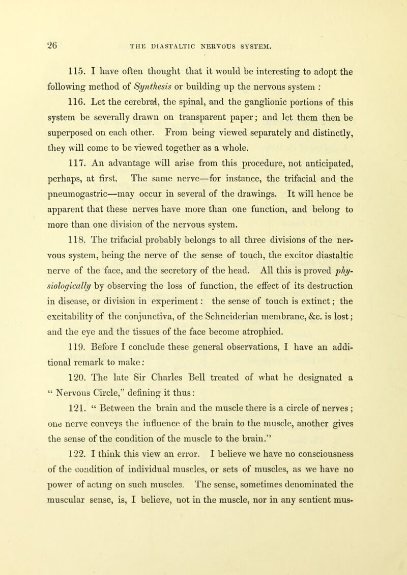 115. I have often thought that it would be interesting to adopt the following method of Synthesis or building up the nervous system : 116. Let the cerebral, the spinal, and the ganglionic portions of this system be severally drawn on transparent paper; and let them then be superposed on each other. From being viewed separately and distinctly, they will come to be viewed together as a whole. 117. An advantage will arise from this procedure, not anticipated, perhaps, at first. The same nerve—for instance, the trifacial and the pneumogastric—may occur in several of the drawings. It will hence be apparent that these nerves have more than one function, and belong to more than one division of the nervous system. 118. The trifacial probably belongs to all three divisions of the ner- vous system, being the nerve of the sense of touch, the excitor diastaltic nerve of the face, and the secretory of the head. All this is proved phy- siologically by observing the loss of function, the effect of its destruction in disease, or division in experiment: the sense of touch is extinct; the excitability of the conjunctiva, of the Schneiderian membrane,&c. is lost; and the eye and the tissues of the face become atrophied. 119. Before I conclude these general observations, I have an addi- tional remark to make : 120. The late Sir Charles Bell treated of what he designated a “ Nervous Circle,” defining it thus: 121. “ Between the brain and the muscle there is a circle of nerves ; one nerve conveys the influence of the brain to the muscle, another gives the sense of the condition of the muscle to the brain.” 122. I think this view an error. I believe we have no consciousness of the condition of individual muscles, or sets of muscles, as we have no power of acting on such muscles. The sense, sometimes denominated the muscular sense, is, I believe, not in the muscle, nor in any sentient mus-