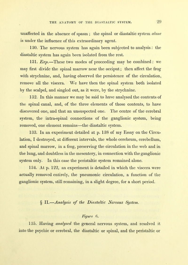 unaffected in the absence of spasm ; the spinal or diastaltic system alone is under the influence of this extraordinary agent. 130. The nervous system has again been subjected to analysis : the diastaltic system has again been isolated from the rest. 131. Exp.—These two modes of proceeding may be combined: we may first divide the spinal marrow near the occiput; then affect the frog with strychnine, and, having observed the persistence of the circulation, remove all the viscera. We have then the spinal system both isolated by the scalpel, and singled out, as it were, by the strychnine. 132. In this manner we may be said to have analysed the contents of the spinal canal, and, of the three elements of those contents, to have discovered one, and that an unsuspected one. The centre of the cerebral system, the intra-spinal connections of the ganglionic system, being removed, one element remains—the diastaltic system. 133. In an experiment detailed at p. 138 of my Essay on the Circu- lation, I destroyed, at different intervals, the whole cerebrum, cerebellum, and spinal marrow, in a frog, preserving the circulation in the web and in the lung, and doubtless in the mesentery, in connection with the ganglionic system only. In this case the peristaltic system remained alone. 134. At p. 122, an experiment is detailed in which the viscera were actually removed entirely, the pneumonic circulation, a function of the ganglionic system, still remaining, in a slight degree, for a short period. § II.—Analysis of the Diastaltic Nervous System. Figure 6. 135. Having analysed the general nervous system, and resolved it into the psychic or cerebral, the diastaltic or spinal, and the peristaltic or