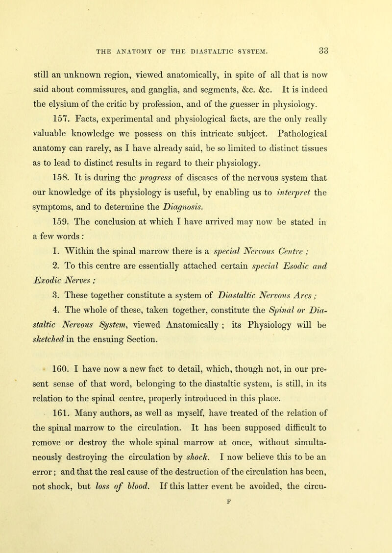 still an unknown region, viewed anatomically, in spite of all that is now said about commissures, and ganglia, and segments, &c. &c. It is indeed the elysium of the critic by profession, and of the guesser in physiology. 157. Facts, experimental and physiological facts, are the only really valuable knowledge we possess on this intricate subject. Pathological anatomy can rarely, as I have already said, be so limited to distinct tissues as to lead to distinct results in regard to their physiology. 158. It is during the progress of diseases of the nervous system that our knowledge of its physiology is useful, by enabling us to interpret the symptoms, and to determine the Diagnosis. 159. The conclusion at which I have arrived may now be stated in a few words : 1. Within the spinal marrow there is a special Nervous Centre ; 2. To this centre are essentially attached certain special Esodic and Exodic Nerves ; 3. These together constitute a system of Diastaltic Nervous Arcs ; 4. The whole of these, taken together, constitute the Spinal or Dia- staltic Nervous System, viewed Anatomically ; its Physiology will be sketched in the ensuing Section. 160. I have now a new fact to detail, which, though not, in our pre- sent sense of that word, belonging to the diastaltic system, is still, in its relation to the spinal centre, properly introduced in this place. 161. Many authors, as well as myself, have treated of the relation of the spinal marrow to the circulation. It has been supposed difficult to remove or destroy the whole spinal marrow at once, without simulta- neously destroying the circulation by shock. I now believe this to be an error; and that the real cause of the destruction of the circulation has been, not shock, but loss of blood. If this latter event be avoided, the circu- F