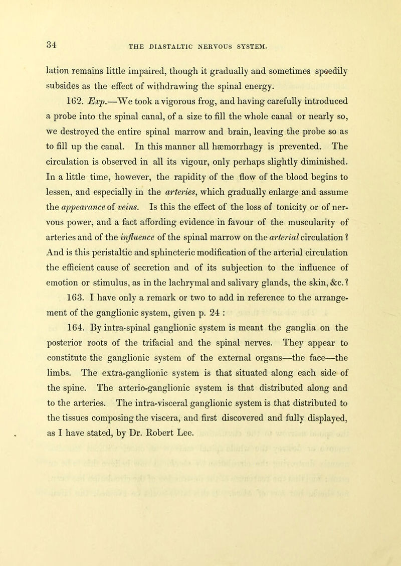 lation remains little impaired, though it gradually and sometimes speedily subsides as the effect of withdrawing the spinal energy. 162. Exp.—We took a vigorous frog, and having carefully introduced a probe into the spinal canal, of a size to fill the whole canal or nearly so, we destroyed the entire spinal marrow and brain, leaving the probe so as to fill up the canal. In this manner all hsemorrhagy is prevented. The circulation is observed in all its vigour, only perhaps slightly diminished. In a little time, however, the rapidity of the flow of the blood begins to lessen, and especially in the arteries, which gradually enlarge and assume the appearance of veins. Is this the effect of the loss of tonicity or of ner- vous power, and a fact affording evidence in favour of the muscularity of arteries and of the influence of the spinal marrow on the arterial circulation 1 And is this peristaltic and sphincteric modification of the arterial circulation the efficient cause of secretion and of its subjection to the influence of emotion or stimulus, as in the lachrymal and salivary glands, the skin, &c. 1 163. I have only a remark or two to add in reference to the arrange- ment of the ganglionic system, given p. 24 : 164. By intra-spinal ganglionic system is meant the ganglia on the posterior roots of the trifacial and the spinal nerves. They appear to constitute the ganglionic system of the external organs—the face—the limbs. The extra-ganglionic system is that situated along each side of the spine. The arterio-ganglionic system is that distributed along and to the arteries. The intra-visceral ganglionic system is that distributed to the tissues composing the viscera, and first discovered and fully displayed, as I have stated, by Dr. Robert Lee.