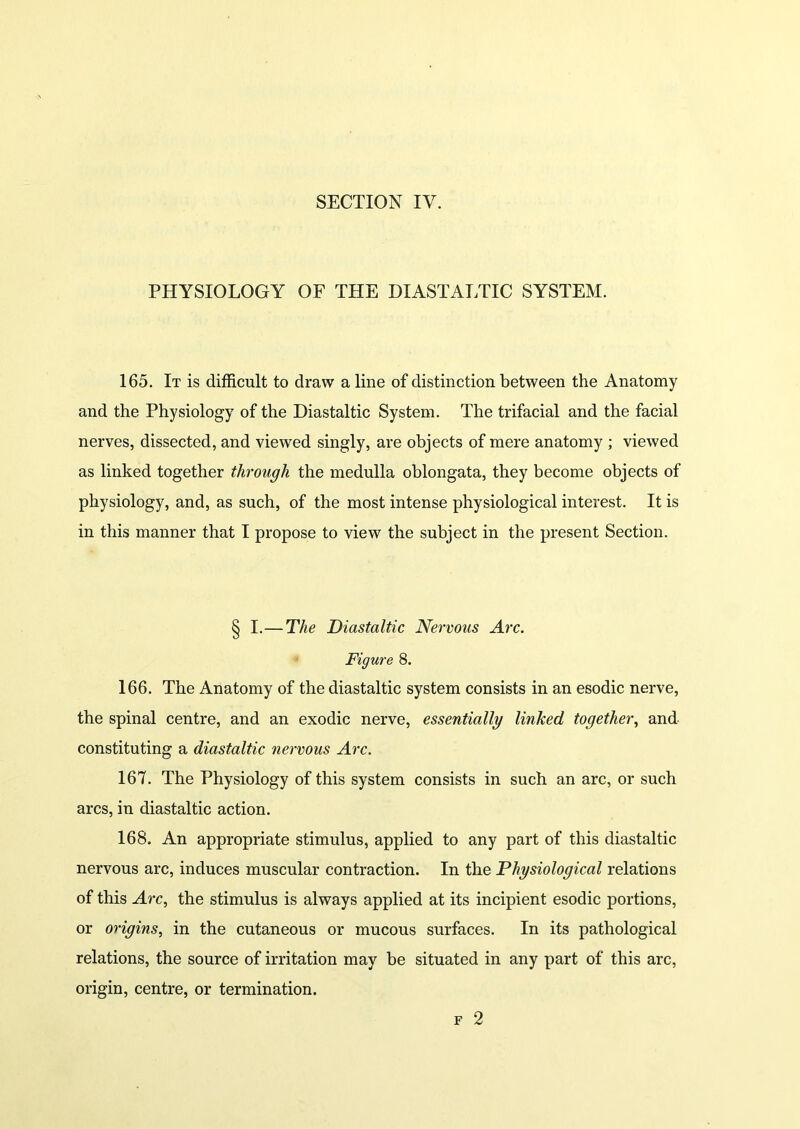 SECTION IV. PHYSIOLOGY OF THE DIASTALTIC SYSTEM. 165. It is difficult to draw a line of distinction between the Anatomy and the Physiology of the Diastaltic System. The trifacial and the facial nerves, dissected, and viewed singly, are objects of mere anatomy ; viewed as linked together through the medulla oblongata, they become objects of physiology, and, as such, of the most intense physiological interest. It is in this manner that I propose to view the subject in the present Section. § I.— The Diastaltic Nervous Arc. Figure 8. 166. The Anatomy of the diastaltic system consists in an esodic nerve, the spinal centre, and an exodic nerve, essentially linked together, and constituting a diastaltic nervous Arc. 167. The Physiology of this system consists in such an arc, or such arcs, in diastaltic action. 168. An appropriate stimulus, applied to any part of this diastaltic nervous arc, induces muscular contraction. In the Physiological relations of this Arc, the stimulus is always applied at its incipient esodic portions, or origins, in the cutaneous or mucous surfaces. In its pathological relations, the source of irritation may be situated in any part of this arc, origin, centre, or termination.