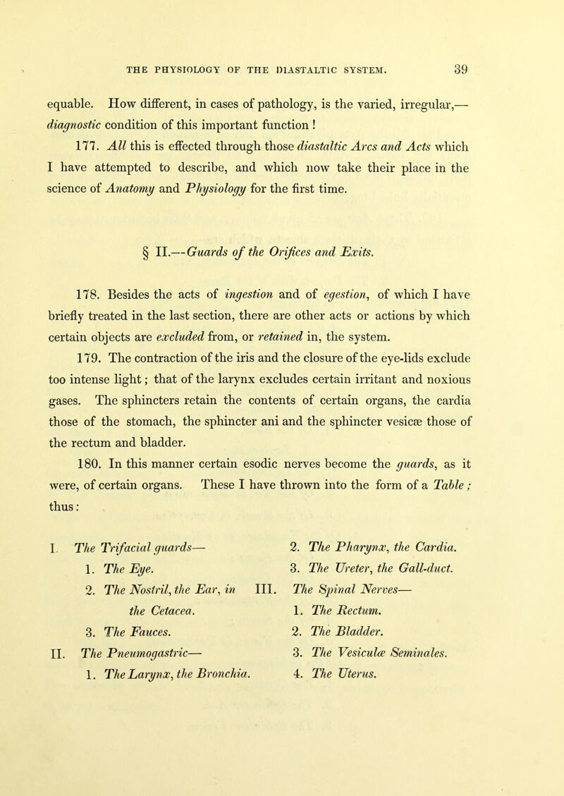 equable. How different, in cases of pathology, is the varied, irregular,— diagnostic condition of this important function ! 177. All this is effected through those diastaltic Arcs and Acts which I have attempted to describe, and which now take their place in the science of Anatomy and Physiology for the first time. 178. Besides the acts of ingestion and of egestion, of which I have briefly treated in the last section, there are other acts or actions by which certain objects are excluded from, or retained in, the system. 179. The contraction of the iris and the closure of the eye-lids exclude too intense light; that of the larynx excludes certain irritant and noxious gases. The sphincters retain the contents of certain organs, the cardia those of the stomach, the sphincter ani and the sphincter vesicse those of the rectum and bladder. 180. In this manner certain esodic nerves become the guards, as it were, of certain organs. These I have thrown into the form of a Table ; thus: I. The Trifacial guards— 2. The Pharynx, the Cardia. § II.— Guards of the Orifices and Exits. 1. The Eye. 2. The Nostril, the Ear, in 3. The Ureter, the Gall-duct. III. The Spinal Nerves— 3. The Fauces. the Cetacea. 1. The Rectum. 2. The Bladder. II. The Pneumogastric— 1. The Larynx, the Bronchia. 3. The Vesiculce Semina.les. 4. The Uterus.