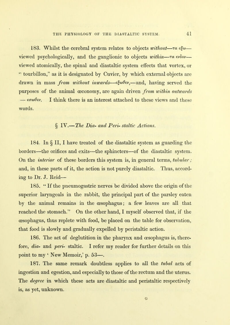 183. Whilst the cerebral system relates to objects without—ra e%u>— viewed psychologically, and the ganglionic to objects within—ta ev&ov— viewed atomically, the spinal and diastaltic system effects that vortex, or “ tourbillon,” as it is designated by Cuvier, by which external objects are drawn in mass from without inwards—e%w9ev,—and, having served the purposes of the animal ceconomy, are again driven from within outwards — eawBev. I think there is an interest attached to these views and these words. § IV.— The Dia- and Peri- staltic Actions. 184. In § II, I have treated of the diastaltic system as guarding the borders—the orifices and exits—the sphincters—of the diastaltic system. On the interior of these borders this system is, in general terms, tubular; and, in these parts of it, the action is not purely diastaltic. Thus, accord- ing to Dr. J. Reid— 185. “ If the pneumogastric nerves be divided above the origin of the superior laryngeals in the rabbit, the principal part of the parsley eaten by the animal remains in the oesophagus; a few leaves are all that reached the stomach.” On the other hand, I myself observed that, if the oesophagus, thus replete with food, be placed on the table for observation, that food is slowly and gradually expelled by peristaltic action. 186. The act of deglutition in the pharynx and oesophagus is, there- fore, dia- and peri- staltic. I refer my reader for further details on this point to my ‘ New Memoir,’ p. 53—. 187. The same remark doubtless applies to all the tubal acts of ingestion and egestion, and especially to those of the rectum and the uterus. The degree in which these acts are diastaltic and peristaltic respectively is, as yet, unknown. G