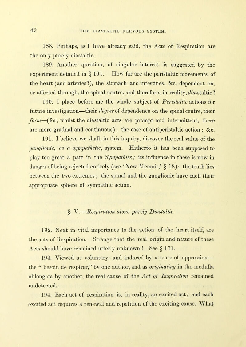 188. Perhaps, as I have already said, the Acts of Respiration are the only purely diastaltic. 189. Another question, of singular interest, is suggested by the experiment detailed in § 161. How far are the peristaltic movements of the heart (and arteries'?), the stomach and intestines, &c. dependent on, or affected through, the spinal centre, and therefore, in reality, rf?'«-staltic ? 190. I place before me the whole subject of Peristaltic actions for future investigation—their degree of dependence on the spinal centre, their form—(for, whilst the diastaltic acts are prompt and intermittent, these are more gradual and continuous) ; the case of antiperistaltic action ; &c. 191. I believe we shall, in this inquiry, discover the real value of the ganglionic, as a sympathetic, system. Hitherto it has been supposed to play too great a part in the Sympathies; its influence in these is now in danger of being rejected entirely (see ‘New Memoir,’ § 18); the truth lies between the two extremes ; the spinal and the ganglionic have each their appropriate sphere of sympathic action. § V.—Respiration alone purely Diastaltic. 192. Next in vital importance to the action of the heart itself, are the acts of Respiration. Strange that the real origin and nature of these Acts should have remained utterly unknown ! See §171. 193. Viewed as voluntary, and induced by a sense of oppression— the “ besoin de respirer,” by one author, and as originating in the medulla oblongata by another, the real cause of the Act of Inspiration remained undetected. 194. Each act of respiration is, in reality, an excited act; and each excited act requires a renewal and repetition of the exciting cause. What