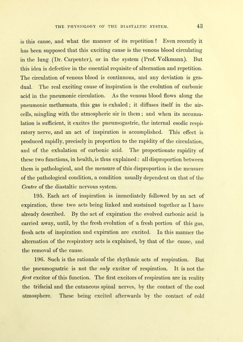 is this cause, and what the manner of its repetition \ Even recently it has been supposed that this exciting cause is the venous blood circulating in the lung (Dr. Carpenter), or in the system (Prof. Volkmann). But this idea is defective in the essential requisite of alternation and repetition. The circulation of venous blood is continuous, and any deviation is gra- dual. The real exciting cause of inspiration is the evolution of carbonic acid in the pneumonic circulation. As the venous blood flows along the pneumonic methsemata, this gas is exhaled; it diffuses itself in the air- cells, mingling with the atmospheric air in them ; and when its accumu- lation is sufficient, it excites the pneumogastric, the internal esodic respi- ratory nerve, and an act of inspiration is accomplished. This effect is produced rapidly, precisely in proportion to the rapidity of the circulation, and of the exhalation of carbonic acid. The proportionate rapidity of these two functions, in health, is thus explained: all disproportion between them is pathological, and the measure of this disproportion is the measure of the pathological condition, a condition usually dependent on that of the Centre of the diastaltic nervous system. 195. Each act of inspiration is immediately followed by an act of expiration, these two acts being linked and sustained together as I have already described. By the act of expiration the evolved carbonic acid is carried away, until, by the fresh evolution of a fresh portion of this gas, fresh acts of inspiration and expiration are excited. In this manner the alternation of the respiratory acts is explained, by that of the cause, and the removal of the cause. 196. Such is the rationale of the rhythmic acts of respiration. But the pneumogastric is not the only excitor of respiration. It is not the first excitor of this function. The first excitors of respiration are in reality the trifacial and the cutaneous spinal nerves, by the contact of the cool atmosphere. These being excited afterwards by the contact of cold