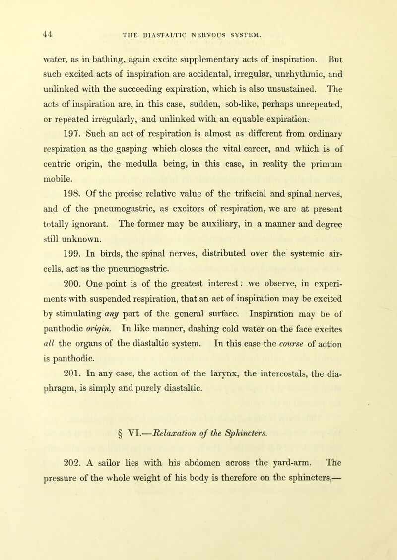 water, as in bathing, again excite supplementary acts of inspiration. But such excited acts of inspiration are accidental, irregular, unrhythmic, and unlinked with the succeeding expiration, which is also unsustained. The acts of inspiration are, in this case, sudden, sob-like, perhaps unrepeated, or repeated irregularly, and unlinked with an equable expiration. 197. Such an act of respiration is almost as different from ordinary respiration as the gasping which closes the vital career, and which is of centric origin, the medulla being, in this case, in reality the primum mobile. 198. Of the precise relative value of the trifacial and spinal nerves, and of the pneumogastric, as excitors of respiration, we are at present totally ignorant. The former may be auxiliary, in a manner and degree still unknown. 199. In birds, the spinal nerves, distributed over the systemic air- cells, act as the pneumogastric. 200. One point is of the greatest interest: we observe, in experi- ments with suspended respiration, that an act of inspiration may be excited by stimulating any part of the general surface. Inspiration may be of panthodic origin. In like manner, dashing cold water on the face excites all the organs of the diastaltic system. In this case the course of action is panthodic. 201. In any case, the action of the larynx, the intercostals, the dia- phragm, is simply and purely diastaltic. § VI.—Relaxation of the Sphincters. 202. A sailor lies with his abdomen across the yard-arm. The pressure of the whole weight of his body is therefore on the sphincters,—