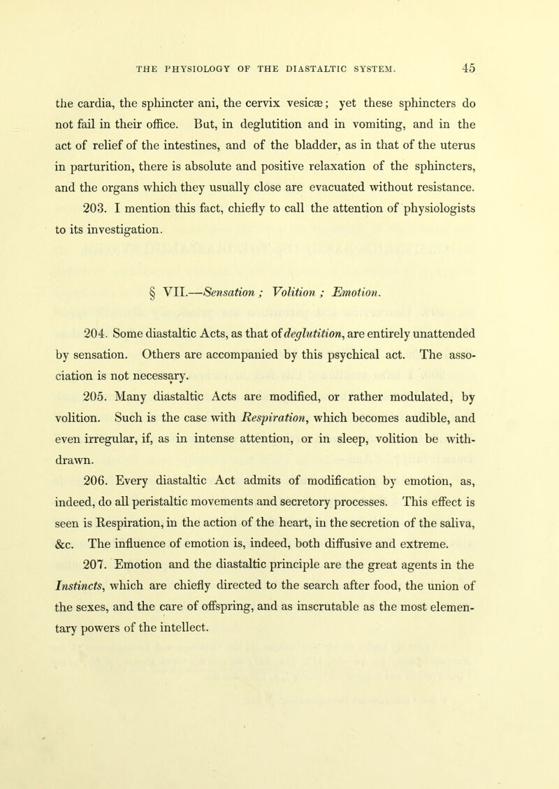 the cardia, the sphincter ani, the cervix vesicse; yet these sphincters do not fail in their office. But, in deglutition and in vomiting, and in the act of relief of the intestines, and of the bladder, as in that of the uterus in parturition, there is absolute and positive relaxation of the sphincters, and the organs which they usually close are evacuated without resistance. 203. I mention this fact, chiefly to call the attention of physiologists to its investigation. § VII.—Sensation ; Volition ; Emotion. 204. Some diastaltic Acts, as that of deglutition, are entirely unattended by sensation. Others are accompanied by this psychical act. The asso- ciation is not necessary. 205. Many diastaltic Acts are modified, or rather modulated, by volition. Such is the case with Respiration, which becomes audible, and even irregular, if, as in intense attention, or in sleep, volition be with- drawn. 206. Every diastaltic Act admits of modification by emotion, as, indeed, do all peristaltic movements and secretory processes. This effect is seen is Respiration, in the action of the heart, in the secretion of the saliva, &c. The influence of emotion is, indeed, both diffusive and extreme. 207. Emotion and the diastaltic principle are the great agents in the Instincts, which are chiefly directed to the search after food, the union of the sexes, and the care of offspring, and as inscrutable as the most elemen- tary powers of the intellect.