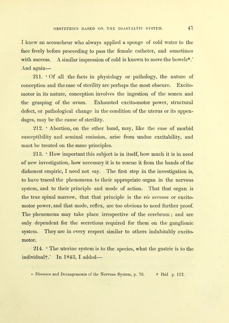 I knew an accoucheur who always applied a sponge of cold water to the face freely before proceeding to pass the female catheter, and sometimes with success. A similar impression of cold is known to move the bowels*.’ And again— 211. ‘Of all the facts in physiology or pathology, the nature of conception and the case of sterility are perhaps the most obscure. Excito- motor in its nature, conception involves the ingestion of the semen and the grasping of the ovum. Exhausted excito-motor power, structural defect, or pathological change in the condition of the uterus or its appen- dages, may be the cause of sterility. 212. ‘ Abortion, on the other hand, may, like the case of morbid susceptibility and seminal emission, arise from undue excitability, and must be treated on the same principles. 213. ‘ How important this subject is in itself, how much it is in need of new investigation, how necessary it is to rescue it from the hands of the dishonest empiric, I need not say. The first step in the investigation is, to have traced the phenomena to their appropriate organ in the nervous system, and to their principle and mode of action. That that organ is the true spinal marrow, that that principle is the vis nervosa or excito- motor power, and that mode, reflex, are too obvious to need further proof. The phenomena may take place irrespective of the cerebrum ; and are only dependent for the secretions required for them on the ganglionic system. They are in every respect similar to others indubitably excito- motor. 214. ‘ The uterine system is to the species, what the gastric is to the individual-j\’ In 1843, I added— Diseases and Derangements of the Nervous System, p. 76. t Ibid p. 112.