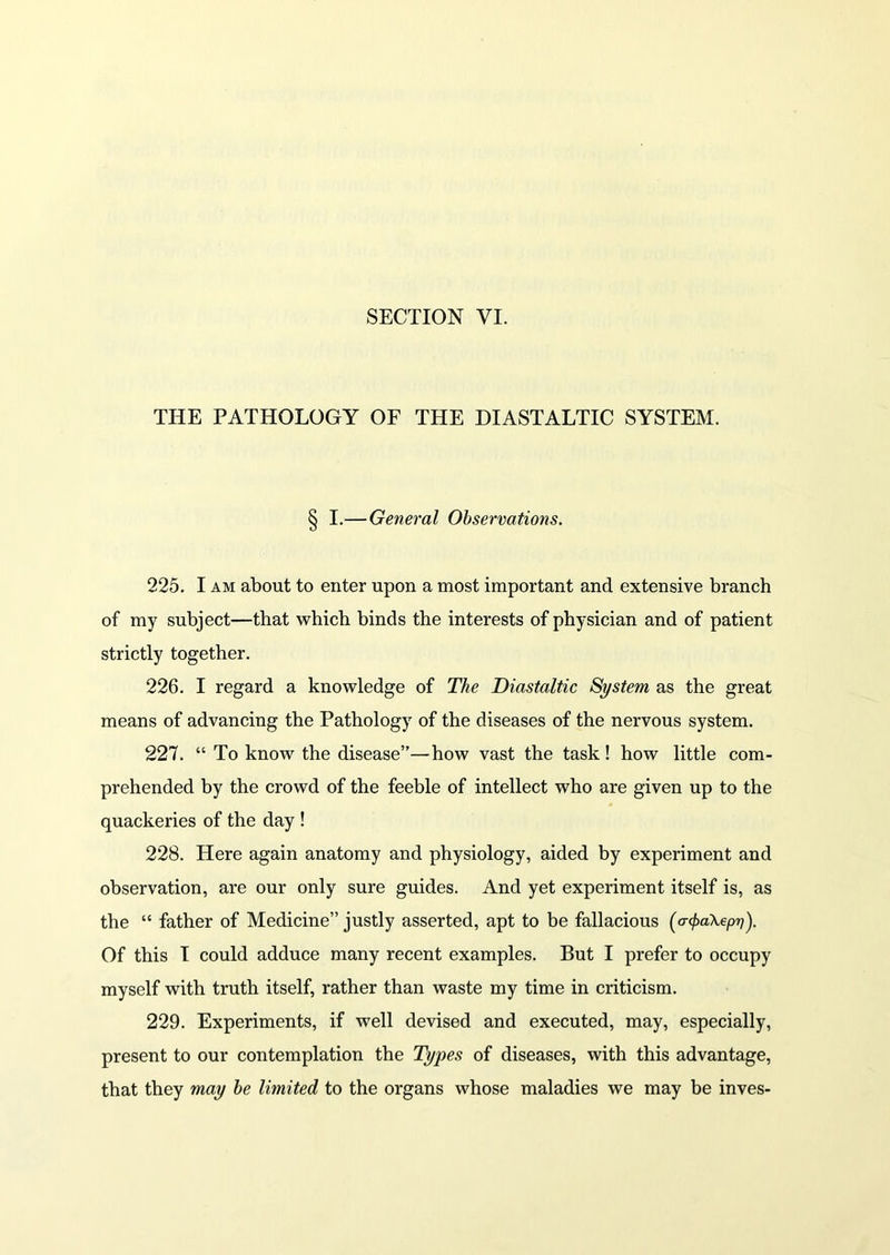 THE PATHOLOGY OF THE DIASTALTIC SYSTEM. § I.— General Observations. 225. I am about to enter upon a most important and extensive branch of my subject—that which binds the interests of physician and of patient strictly together. 226. I regard a knowledge of The Diastaltic System as the great means of advancing the Pathology of the diseases of the nervous system. 227. “ To know the disease”—how vast the task! how little com- prehended by the crowd of the feeble of intellect who are given up to the quackeries of the day ! 228. Here again anatomy and physiology, aided by experiment and observation, are our only sure guides. And yet experiment itself is, as the “ father of Medicine” justly asserted, apt to be fallacious (atyakepn). Of this I could adduce many recent examples. But I prefer to occupy myself with truth itself, rather than waste my time in criticism. 229. Experiments, if well devised and executed, may, especially, present to our contemplation the Types of diseases, with this advantage, that they may be limited to the organs whose maladies we may be inves-