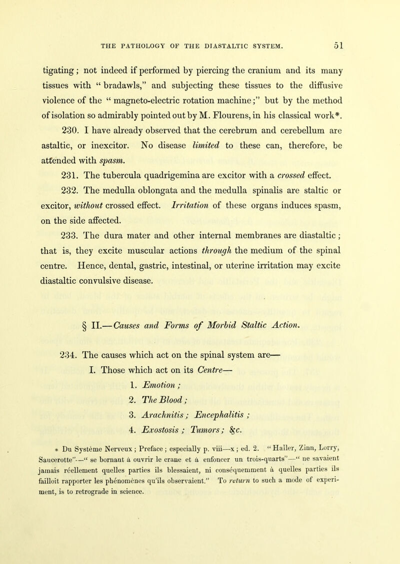 tigating; not indeed if performed by piercing the cranium and its many tissues with “ bradawls,” and subjecting these tissues to the diffusive violence of the “ magneto-electric rotation machinebut by the method of isolation so admirably pointed out by M. Flourens, in his classical work*. 230. I have already observed that the cerebrum and cerebellum are astaltic, or inexcitor. No disease limited to these can, therefore, be attended with spasm. 231. The tubercula quadrigemina are excitor with a crossed effect. 232. The medulla oblongata and the medulla spinalis are staltic or excitor, without crossed effect. Irritation of these organs induces spasm, on the side affected. 233. The dura mater and other internal membranes are diastaltic; that is, they excite muscular actions through the medium of the spinal centre. Hence, dental, gastric, intestinal, or uterine irritation may excite diastaltic convulsive disease. § II.— Causes and Forms of Morbid Staltic Action. 234. The causes which act on the spinal system are— I. Those which act on its Centre— 1. Emotion; 2. The Blood; 3. Arachnitis; Encephalitis ; 4. Exostosis; Tumors; §c. * Du Systeme Nerveux ; Preface ; especially p. viii—x ; ed. 2. “ Haller, Zinn, Lorry, Saucerotte”—“ se bornaut a ouvrir le crane et a enfoncer un trois-quarts”—“ ne savaient jamais reellement quelles parties ils blessaient, ni consequemment a quelles parties ils failloit rapporter les phenomenes qu’ils observaient.” To return to such a mode ol experi- ment, is to retrograde in science.