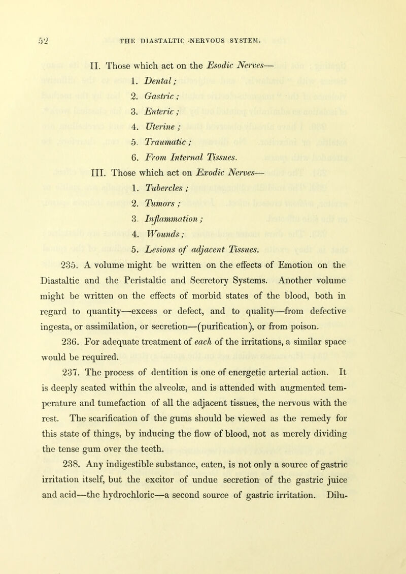 II. Those which act on the Esodic Nerves— 1. Dental; 2. Gastric; 3. Enteric ; 4. Uterine ; 5. Traumatic; 6. From Internal Tissues. III. Those which act on Exodic Nerves— 1. Tubercles ; 2. Tumors ; 3 Injlammation; 4. Wounds; 5. Lesions of adjacent Tissues. 235. A volume might be written on the effects of Emotion on the Diastaltic and the Peristaltic and Secretory Systems. Another volume might be written on the effects of morbid states of the blood, both in regard to quantity—excess or defect, and to quality—from defective ingesta, or assimilation, or secretion—(purification), or from poison. 236. For adequate treatment of each of the irritations, a similar space would be required. 237. The process of dentition is one of energetic arterial action. It is deeply seated within the alveolae, and is attended with augmented tem- perature and tumefaction of all the adjacent tissues, the nervous with the rest. The scarification of the gums should be viewed as the remedy for this state of things, by inducing the flow of blood, not as merely dividing the tense gum over the teeth. 238. Any indigestible substance, eaten, is not only a source of gastric irritation itself, but the excitor of undue secretion of the gastric juice and acid—the hydrochloric—a second source of gastric irritation. Dilu-