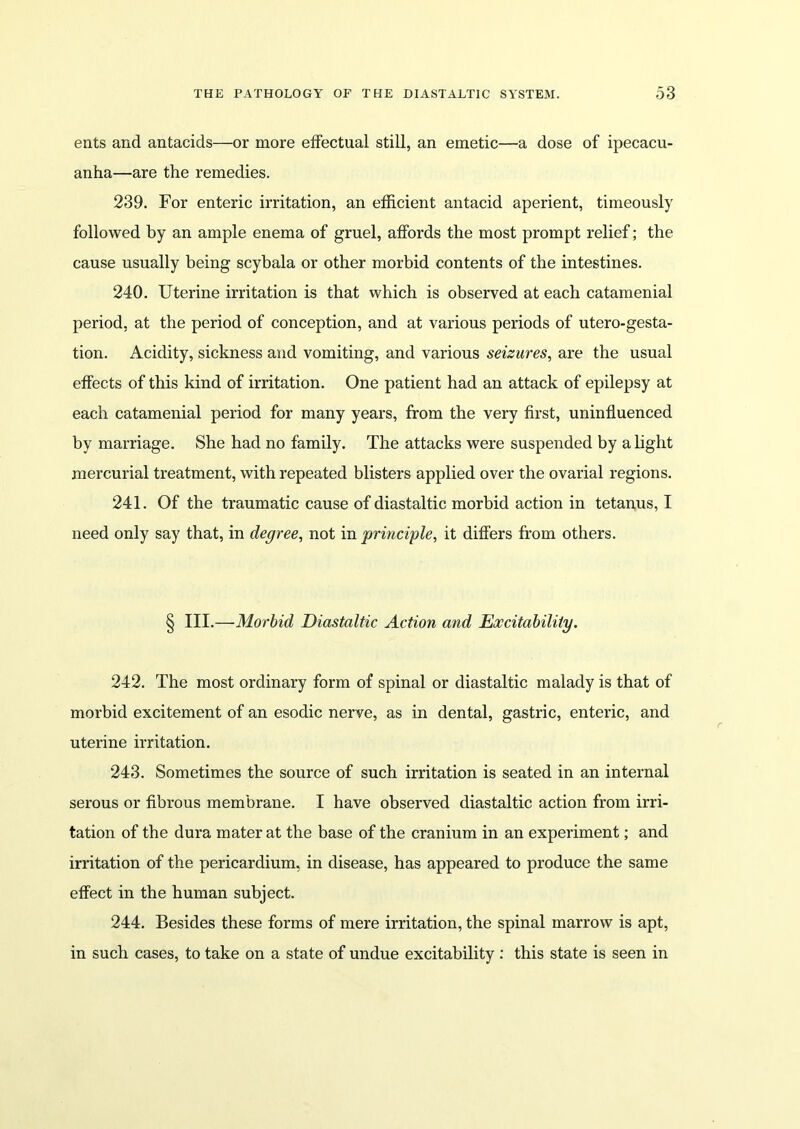 eats and antacids—or more effectual still, an emetic—a dose of ipecacu- anha—are the remedies. 239. For enteric irritation, an efficient antacid aperient, timeously followed by an ample enema of gruel, affords the most prompt relief; the cause usually being scybala or other morbid contents of the intestines. 240. Uterine irritation is that which is observed at each catamenial period, at the period of conception, and at various periods of utero-gesta- tion. Acidity, sickness and vomiting, and various seizures, are the usual effects of this kind of irritation. One patient had an attack of epilepsy at each catamenial period for many years, from the very first, uninfluenced by marriage. She had no family. The attacks were suspended by a light mercurial treatment, with repeated blisters applied over the ovarial regions. 241. Of the traumatic cause of diastaltic morbid action in tetanus, I need only say that, in degree, not in principle, it differs from others. § III.—Morbid Diastaltic Action and Excitability. 242. The most ordinary form of spinal or diastaltic malady is that of morbid excitement of an esodic nerve, as in dental, gastric, enteric, and uterine irritation. 243. Sometimes the source of such irritation is seated in an internal serous or fibrous membrane. I have observed diastaltic action from irri- tation of the dura mater at the base of the cranium in an experiment; and irritation of the pericardium, in disease, has appeared to produce the same effect in the human subject. 244. Besides these forms of mere irritation, the spinal marrow is apt, in such cases, to take on a state of undue excitability : this state is seen in