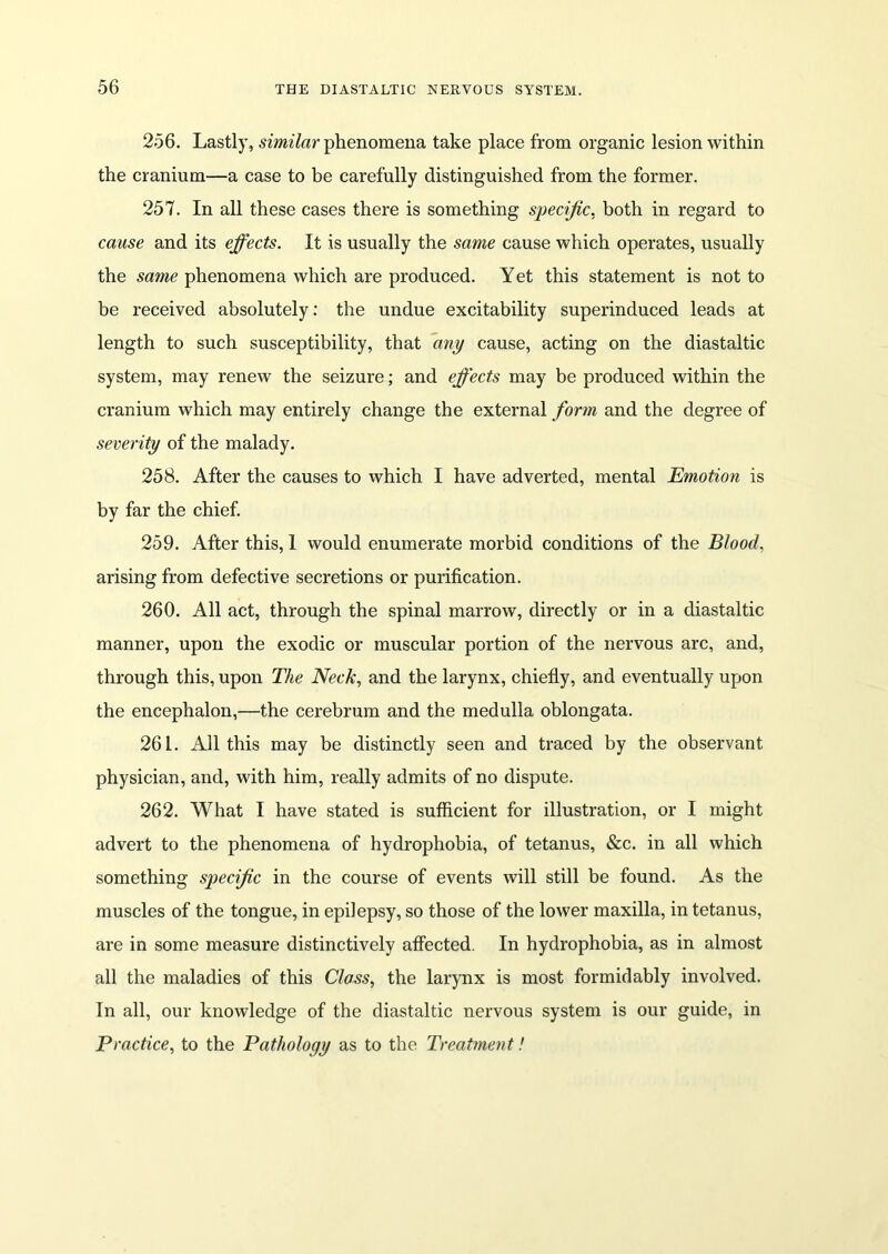 256. Lastly, similar phenomena take place from organic lesion within the cranium—a case to be carefully distinguished from the former. 257. In all these cases there is something specific, both in regard to cause and its effects. It is usually the same cause which operates, usually the same phenomena which are produced. Yet this statement is not to be received absolutely: the undue excitability superinduced leads at length to such susceptibility, that any cause, acting on the diastaltic system, may renew the seizure; and effects may be produced within the cranium which may entirely change the external form and the degree of severity of the malady. 258. After the causes to which I have adverted, mental Emotion is by far the chief. 259. After this, 1 would enumerate morbid conditions of the Blood, arising from defective secretions or purification. 260. All act, through the spinal marrow, directly or in a diastaltic manner, upon the exodic or muscular portion of the nervous arc, and, through this, upon The Neck, and the larynx, chiefly, and eventually upon the encephalon,—the cerebrum and the medulla oblongata. 261. All this may be distinctly seen and traced by the observant physician, and, with him, really admits of no dispute. 262. What I have stated is sufficient for illustration, or I might advert to the phenomena of hydrophobia, of tetanus, &c. in all which something specific in the course of events will still be found. As the muscles of the tongue, in epilepsy, so those of the lower maxilla, in tetanus, are in some measure distinctively affected. In hydrophobia, as in almost all the maladies of this Class, the larynx is most formidably involved. In all, our knowledge of the diastaltic nervous system is our guide, in Practice, to the Pathology as to the Treatment!