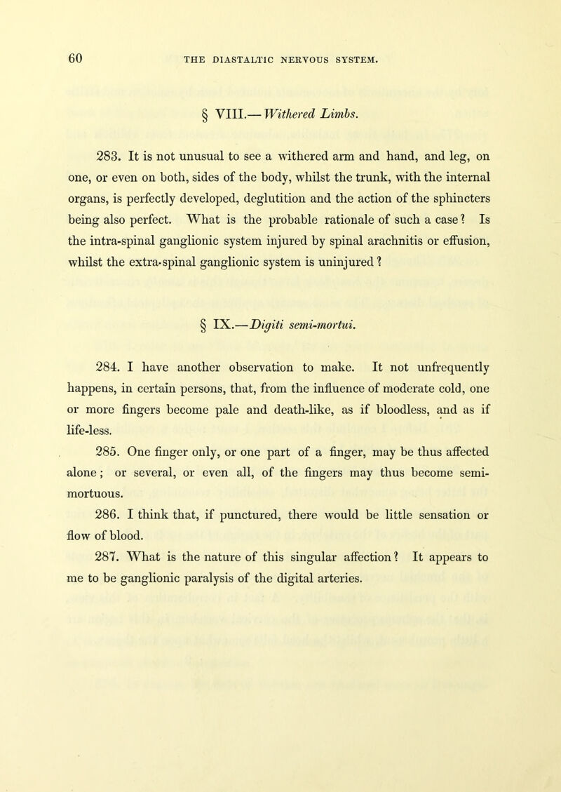 § VIII.— Withered Limbs. 283. It is not unusual to see a withered arm and hand, and leg, on one, or even on both, sides of the body, whilst the trunk, with the internal organs, is perfectly developed, deglutition and the action of the sphincters being also perfect. What is the probable rationale of such a case \ Is the intra-spinal ganglionic system injured by spinal arachnitis or effusion, whilst the extra-spinal ganglionic system is uninjured ? § IX.—Digiti semi-mortui. 284. I have another observation to make. It not unfrequently happens, in certain persons, that, from the influence of moderate cold, one or more fingers become pale and death-like, as if bloodless, and as if life-less. 285. One finger only, or one part of a finger, may be thus affected alone; or several, or even all, of the fingers may thus become semi- mortuous. 286. I think that, if punctured, there would be little sensation or flow of blood. 287. What is the nature of this singular affection \ It appears to me to be ganglionic paralysis of the digital arteries.