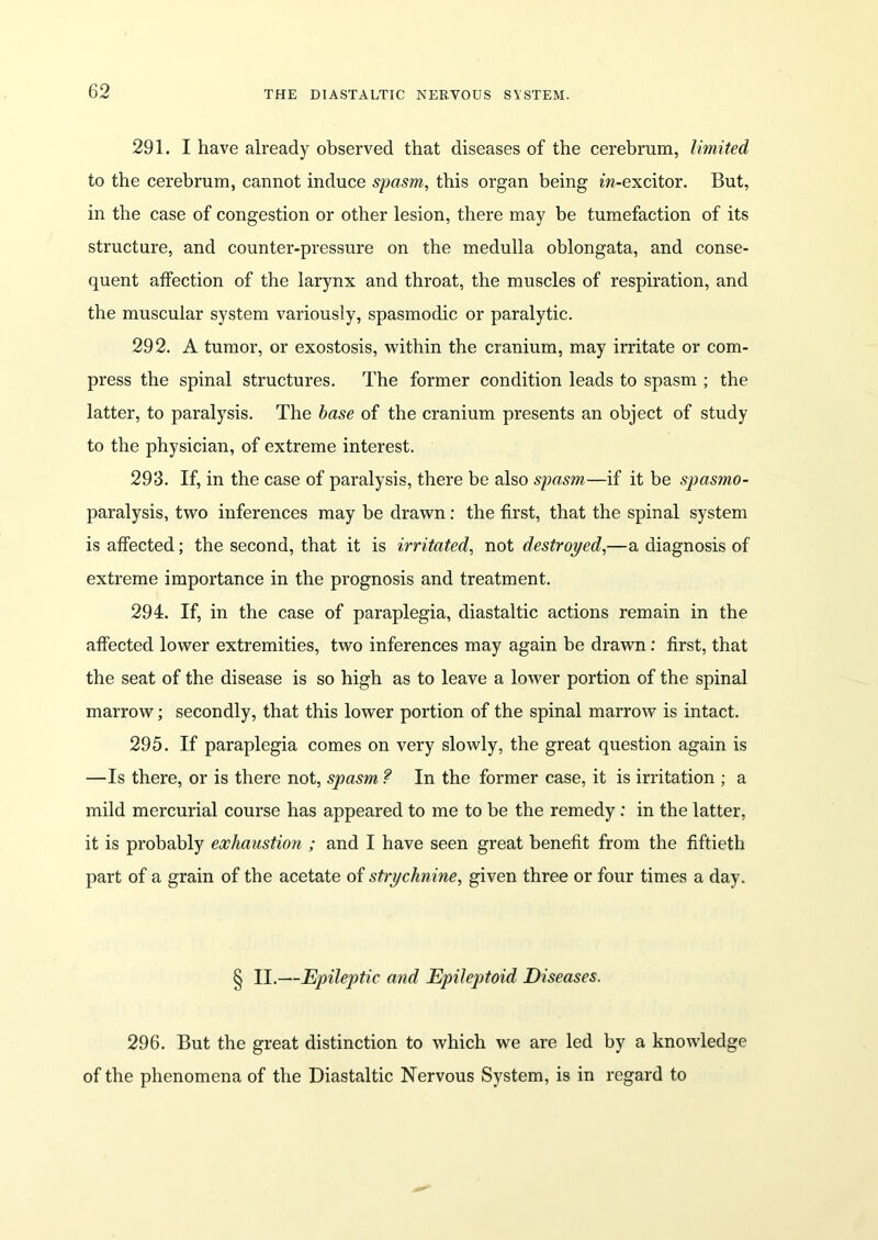 291. I have already observed that diseases of the cerebrum, limited to the cerebrum, cannot induce spasm, this organ being m-excitor. But, in the case of congestion or other lesion, there may be tumefaction of its structure, and counter-pressure on the medulla oblongata, and conse- quent affection of the larynx and throat, the muscles of respiration, and the muscular system variously, spasmodic or paralytic. 292. A tumor, or exostosis, within the cranium, may irritate or com- press the spinal structures. The former condition leads to spasm ; the latter, to paralysis. The base of the cranium presents an object of study to the physician, of extreme interest. 293. If, in the case of paralysis, there be also spasm—if it be spasmo- paralysis, two inferences may be drawn: the first, that the spinal system is affected; the second, that it is irritated, not destroyed,—a diagnosis of extreme importance in the prognosis and treatment. 294. If, in the case of paraplegia, diastaltic actions remain in the affected lower extremities, two inferences may again be drawn: first, that the seat of the disease is so high as to leave a lower portion of the spinal marrow; secondly, that this lower portion of the spinal marrow is intact. 295. If paraplegia comes on very slowly, the great question again is —Is there, or is there not, spasm ? In the former case, it is irritation ; a mild mercurial course has appeared to me to be the remedy: in the latter, it is probably exhaustion ; and I have seen great benefit from the fiftieth part of a grain of the acetate of strychnine, given three or four times a day. § II.—Epileptic and Epileptoid Diseases. 296. But the great distinction to which we are led by a knowledge of the phenomena of the Diastaltic Nervous System, is in regard to