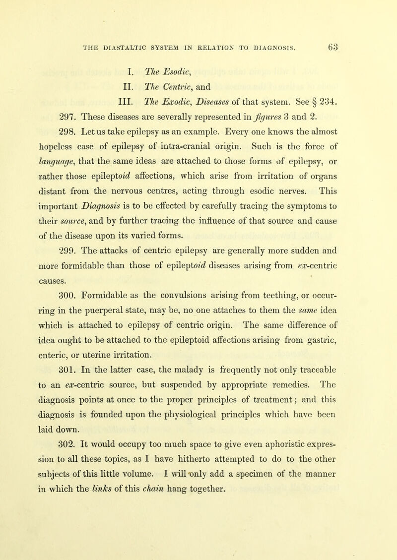 I. The Esodic, II. The Centric, and III. The Exodic, Diseases of that system. See § 234. 297. These diseases are severally represented in figures 3 and 2. 298. Let us take epilepsy as an example. Every one knows the almost hopeless case of epilepsy of intra-cranial origin. Such is the force of language, that the same ideas are attached to those forms of epilepsy, or rather those epileptoie? affections, which arise from irritation of organs distant from the nervous centres, acting through esodic nerves. This important Diagnosis is to be effected by carefully tracing the symptoms to their source, and by further tracing the influence of that source and cause of the disease upon its varied forms. 299. The attacks of centric epilepsy are generally more sudden and more formidable than those of epilepto^ diseases arising from ^-centric causes. 300. Formidable as the convulsions arising from teething, or occur- ring in the puerperal state, may be, no one attaches to them the same idea which is attached to epilepsy of centric origin. The same difference of idea ought to be attached to the epileptoid affections arising from gastric, enteric, or uterine irritation. 301. In the latter case, the malady is frequently not only traceable to an e^-centric source, but suspended by appropriate remedies. The diagnosis points at once to the proper principles of treatment; and this diagnosis is founded upon the physiological principles which have been laid down. 302. It would occupy too much space to give even aphoristic expres- sion to all these topics, as I have hitherto attempted to do to the other subjects of this little volume. I will-only add a specimen of the manner in which the links of this chain hang together.