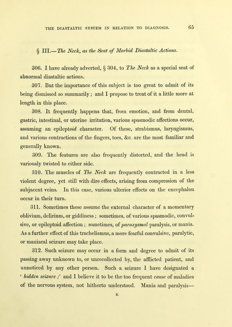 § III.— The Neck, as the Seat of Morbid Diastaltic Actions. 306. I have already adverted, § 304, to The Neck as a special seat of abnormal diastaltic actions. 307. But the importance of this subject is too great to admit of its being dismissed so summarily ; and I propose to treat of it a little more at length in this place. 308. It frequently happens that, from emotion, and from dental, gastric, intestinal, or uterine irritation, various spasmodic affections occur, assuming an epileptm'd character. Of these, strabismus, laryngismus, and various contractions of the fingers, toes, &c. are the most familiar and generally known. 309. The features are also frequently distorted, and the head is variously twisted to either side. 310. The muscles of The Neck are frequently contracted in a less violent degree, yet still with dire effects, arising from compression of the subjacent veins. In this case, various ulterior effects on the encephalon occur in their turn. 311. Sometimes these assume the external character of a momentary oblivium, delirium, or giddiness ; sometimes, of various spasmodic, convul- sive, or epileptoid affection ; sometimes, of paroxysmal paralysis, or mania. As a further effect of this trachelismus, a more fearful convulsive, paralytic, or maniacal seizure may take place. 312. Such seizure may occur in a form and degree to admit of its passing away unknown to, or unrecollected by, the afflicted patient, and unnoticed by any other person. Such a seizure I have designated a ‘ hidden seizure and I believe it to be the too frequent cause of maladies of the nervous system, not hitherto understood. Mania and paralysis— K