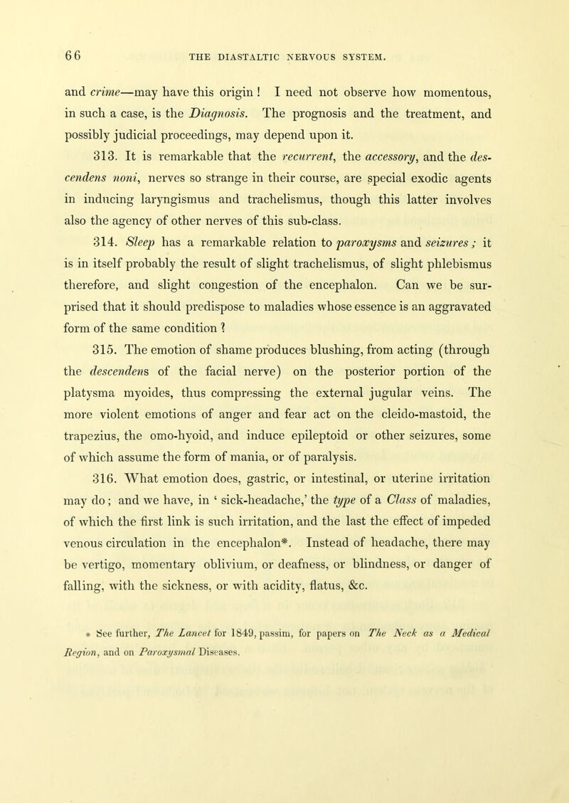 and crime—may have this origin ! I need not observe how momentous, in such a case, is the Diagnosis. The prognosis and the treatment, and possibly judicial proceedings, may depend upon it. 313. It is remarkable that the recurrent, the accessory, and the des- cendens noni, nerves so strange in their course, are special exodic agents in inducing laryngismus and trachelismus, though this latter involves also the agency of other nerves of this sub-class. 314. Sleep has a remarkable relation to paroxysms and seizures ; it is in itself probably the result of slight trachelismus, of slight phlebismus therefore, and slight congestion of the encephalon. Can we be sur- prised that it should predispose to maladies whose essence is an aggravated form of the same condition ? 315. The emotion of shame produces blushing, from acting (through the descendens of the facial nerve) on the posterior portion of the platysma myoides, thus compressing the external jugular veins. The more violent emotions of anger and fear act on the cleido-mastoid, the trapezius, the omo-hyoid, and induce epileptoid or other seizures, some of which assume the form of mania, or of paralysis. 316. What emotion does, gastric, or intestinal, or uterine irritation may do; and we have, in ‘ sick-headache,’ the type of a Class of maladies, of which the first link is such irritation, and the last the effect of impeded venous circulation in the encephalon*. Instead of headache, there may be vertigo, momentary oblivium, or deafness, or blindness, or danger of falling, with the sickness, or with acidity, flatus, See. * See further, The Lancet for 1849, passim, for papers on The Neck as a Medical Region, and on Paroxysmal Diseases.