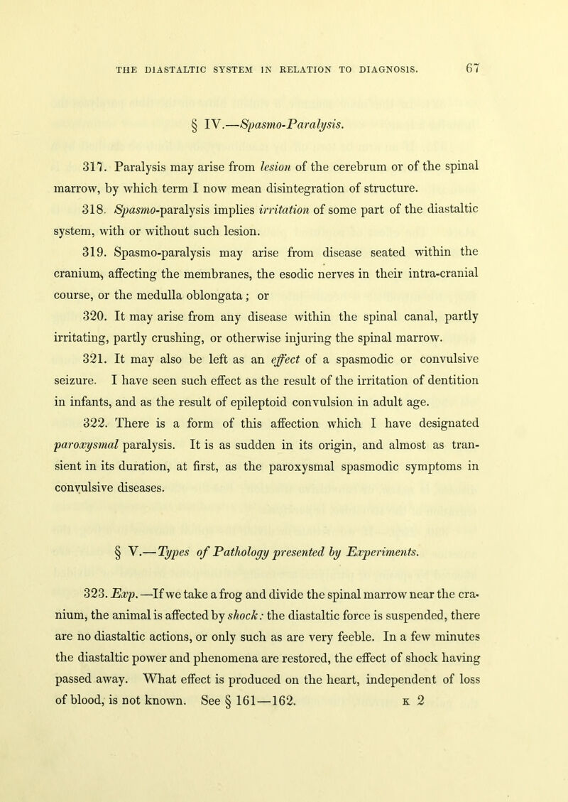 § IV.—Spasmo-Paralysis. 317. Paralysis may arise from lesion of the cerebrum or of the spinal marrow, by which term I now mean disintegration of structure. 318. S^asmo-paralysis implies irritation of some part of the diastaltic system, with or without such lesion. 319. Spasmo-paralysis may arise from disease seated within the cranium,, affecting the membranes, the esodic nerves in their intra-cranial course, or the medulla oblongata; or 320. It may arise from any disease within the spinal canal, partly irritating, partly crushing, or otherwise injuring the spinal marrow. 321. It may also be left as an effect of a spasmodic or convulsive seizure. I have seen such effect as the result of the irritation of dentition in infants, and as the result of epileptoid convulsion in adult age. 322. There is a form of this affection which I have designated paroxysmal paralysis. It is as sudden in its origin, and almost as tran- sient in its duration, at first, as the paroxysmal spasmodic symptoms in convulsive diseases. § V.— Types of Pathology presented by Experiments. 323. Exp. —If we take a frog and divide the spinal marrow near the era- nium, the animal is affected by shock: the diastaltic force is suspended, there are no diastaltic actions, or only such as are very feeble. In a few minutes the diastaltic power and phenomena are restored, the effect of shock having passed away. What effect is produced on the heart, independent of loss of blood, is not known. See § 161 —162. k 2