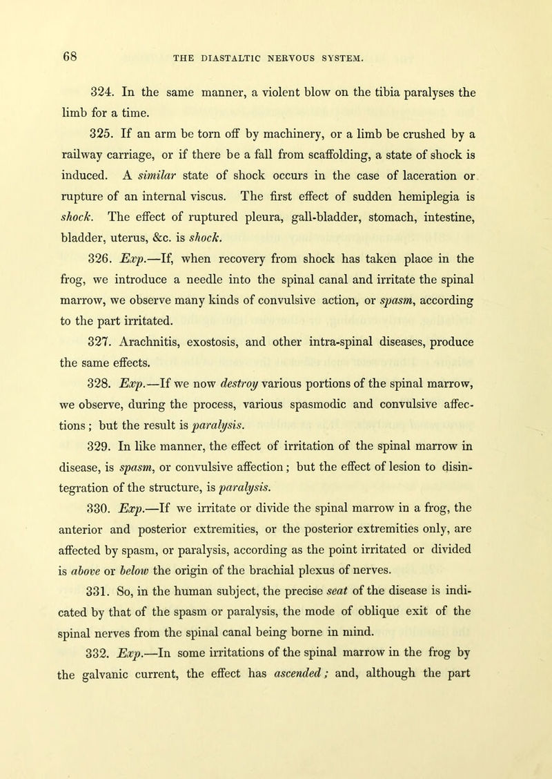 324. In the same manner, a violent blow on the tibia paralyses the limb for a time. 325. If an arm be torn off by machinery, or a limb be crushed by a railway carriage, or if there be a fall from scaffolding, a state of shock is induced. A similar state of shock occurs in the case of laceration or rupture of an internal viscus. The first effect of sudden hemiplegia is shock. The effect of ruptured pleura, gall-bladder, stomach, intestine, bladder, uterus, &c. is shock. 326. Exp.—If, when recovery from shock has taken place in the frog, we introduce a needle into the spinal canal and irritate the spinal marrow, we observe many kinds of convulsive action, or spasm, according to the part irritated. 327. Arachnitis, exostosis, and other intra-spinal diseases, produce the same effects. 328. Exp.—If we now destroy various portions of the spinal marrow, we observe, during the process, various spasmodic and convulsive affec- tions ; but the result is paralysis. 329. In like manner, the effect of irritation of the spinal marrow in disease, is spasm, or convulsive affection; but the effect of lesion to disin- tegration of the structure, is paralysis. 330. Exp.—If we irritate or divide the spinal marrow in a frog, the anterior and posterior extremities, or the posterior extremities only, are affected by spasm, or paralysis, according as the point irritated or divided is above or below the origin of the brachial plexus of nerves. 331. So, in the human subject, the precise seat of the disease is indi- cated by that of the spasm or paralysis, the mode of oblique exit of the spinal nerves from the spinal canal being borne in mind. 332. Exp.—In some irritations of the spinal marrow in the frog by the galvanic current, the effect has ascended; and, although the part