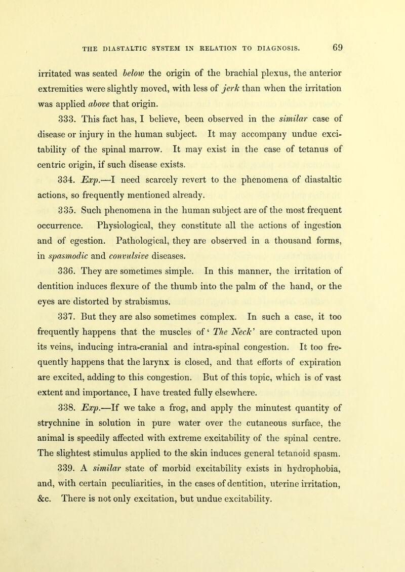 irritated was seated below the origin of the brachial plexus, the anterior extremities were slightly moved, with less of jerk than when the irritation was applied above that origin. 333. This fact has, I believe, been observed in the similar case of disease or injury in the human subject. It may accompany undue exci- tability of the spinal marrow. It may exist in the case of tetanus of centric origin, if such disease exists. 334. Exp.—I need scarcely revert to the phenomena of diastaltic actions, so frequently mentioned already. 335. Such phenomena in the human subject are of the most frequent occurrence. Physiological, they constitute all the actions of ingestion and of egestion. Pathological, they are observed in a thousand forms, in spasmodic and convulsive diseases. 336. They are sometimes simple. In this manner, the irritation of dentition induces flexure of the thumb into the palm of the hand, or the eyes are distorted by strabismus. 337. But they are also sometimes complex. In such a case, it too frequently happens that the muscles of ‘ The Neck’ are contracted upon its veins, inducing intra-cranial and intra-spinal congestion. It too fre- quently happens that the larynx is closed, and that efforts of expiration are excited, adding to this congestion. But of this topic, which is of vast extent and importance, I have treated fully elsewhere. 338. Exp.—If we take a frog, and apply the minutest quantity of strychnine in solution in pure water over the cutaneous surface, the animal is speedily affected with extreme excitability of the spinal centre. The slightest stimulus applied to the skin induces general tetanoid spasm. 339. A similar state of morbid excitability exists in hydrophobia, and, with certain peculiarities, in the cases of dentition, uterine irritation, &c. There is not only excitation, but undue excitability.
