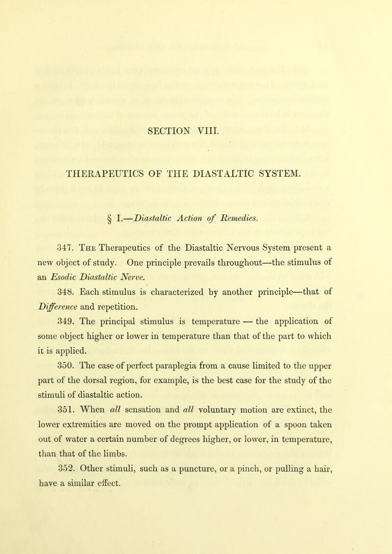 SECTION VIII. THERAPEUTICS OF THE DIASTALTIC SYSTEM. § I.—Diastaltic Action of Remedies. 347. The Therapeutics of the Diastaltic Nervous System present a new object of study. One principle prevails throughout—the stimulus of an Esodic Diastaltic Nerve. 348. Each stimulus is characterized by another principle—that of Difference and repetition, 349. The principal stimulus is temperature — the application of some object higher or lower in temperature than that of the part to which it is applied. 350. The case of perfect paraplegia from a cause limited to the upper part of the dorsal region, for example, is the best case for the study of the stimuli of diastaltic action. 351. When all sensation and all voluntary motion are extinct, the lower extremities are moved on the prompt application of a spoon taken out of water a certain number of degrees higher, or lower, in temperature, than that of the limbs. 352. Other stimuli, such as a puncture, or a pinch, or pulling a hair, have a similar effect.