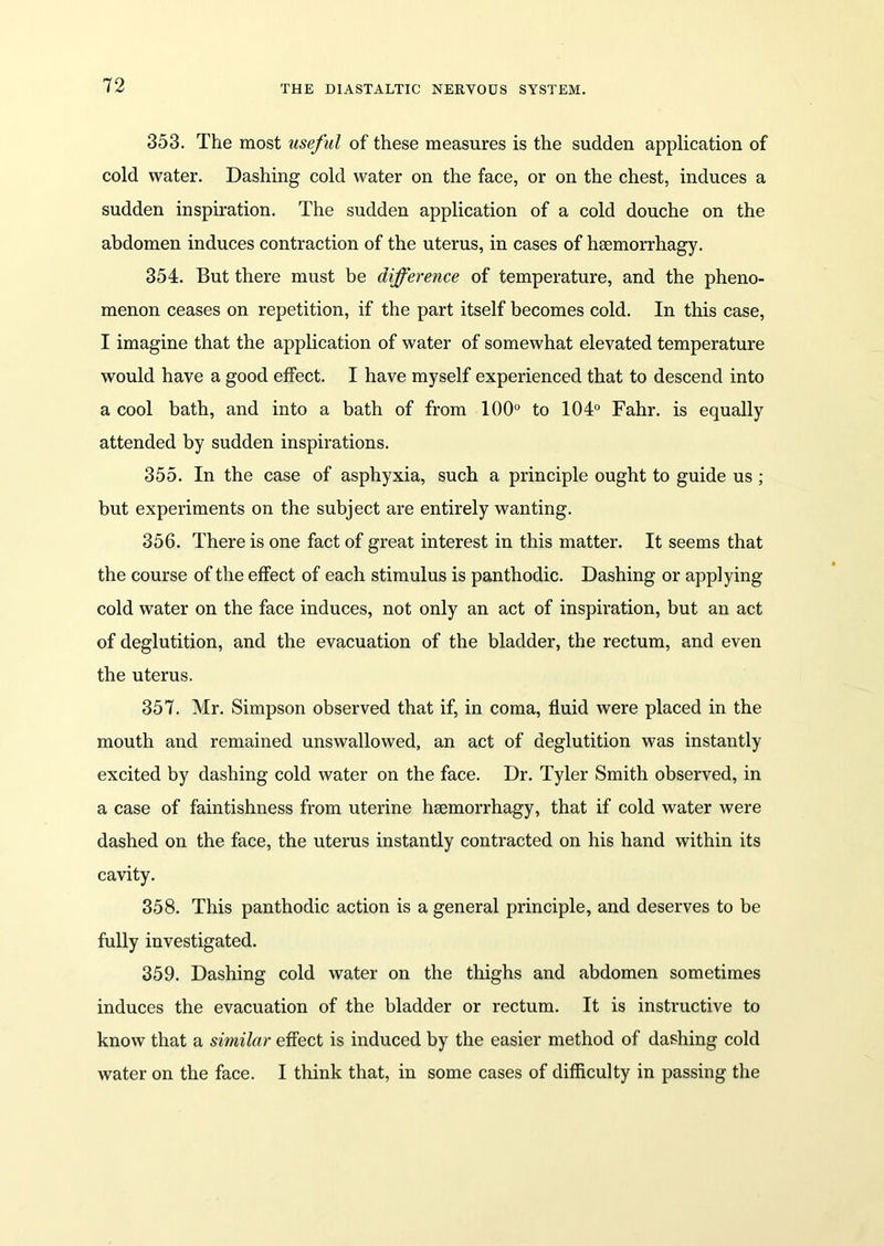 353. The most useful of these measures is the sudden application of cold water. Dashing cold water on the face, or on the chest, induces a sudden inspiration. The sudden application of a cold douche on the abdomen induces contraction of the uterus, in cases of hsemorrhagy. 354. But there must be difference of temperature, and the pheno- menon ceases on repetition, if the part itself becomes cold. In this case, I imagine that the application of water of somewhat elevated temperature would have a good effect. I have myself experienced that to descend into a cool bath, and into a bath of from 100° to 104° Fahr. is equally attended by sudden inspirations. 355. In the case of asphyxia, such a principle ought to guide us ; but experiments on the subject are entirely wanting. 356. There is one fact of great interest in this matter. It seems that the course of the effect of each stimulus is panthodic. Dashing or applying cold water on the face induces, not only an act of inspiration, but an act of deglutition, and the evacuation of the bladder, the rectum, and even the uterus. 357. Mr. Simpson observed that if, in coma, fluid were placed in the mouth and remained unswallowed, an act of deglutition was instantly excited by dashing cold water on the face. Dr. Tyler Smith observed, in a case of faintishness from uterine heemorrhagy, that if cold water were dashed on the face, the uterus instantly contracted on his hand within its cavity. 358. This panthodic action is a general principle, and deserves to be fully investigated. 359. Dashing cold water on the thighs and abdomen sometimes induces the evacuation of the bladder or rectum. It is instructive to know that a similar effect is induced by the easier method of dashing cold water on the face. I think that, in some cases of difficulty in passing the