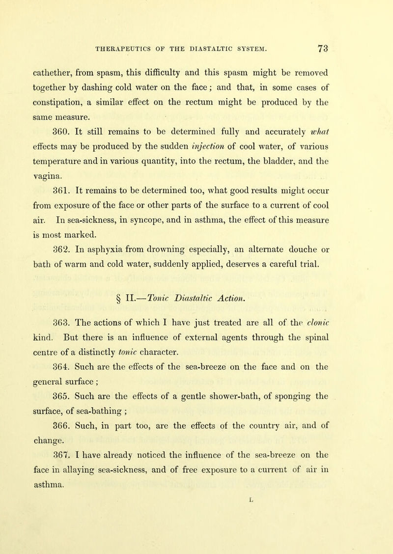 cathether, from spasm, this difficulty and this spasm might be removed together by dashing cold water on the face; and that, in some cases of constipation, a similar effect on the rectum might be produced by the same measure. 360. It still remains to be determined fully and accurately what effects may be produced by the sudden injection of cool water, of various temperature and in various quantity, into the rectum, the bladder, and the vagina. 361. It remains to be determined too, what good results might occur from exposure of the face or other parts of the surface to a current of cool air. In sea-sickness, in syncope, and in asthma, the effect of this measure is most marked. 362. In asphyxia from drowning especially, an alternate douche or bath of warm and cold water, suddenly applied, deserves a careful trial. § II.— Tonic Diastaltic Action. 363. The actions of which I have just treated are all of the clonic kind. But there is an influence of external agents through the spinal centre of a distinctly tonic character. 364. Such are the effects of the sea-breeze on the face and on the general surface; 365. Such are the effects of a gentle shower-bath, of sponging the surface, of sea-bathing ; 366. Such, in part too, are the effects of the country air, and of change. 367. I have already noticed the influence of the sea-breeze on the face in allaying sea-sickness, and of free exposure to a current of air in asthma. L