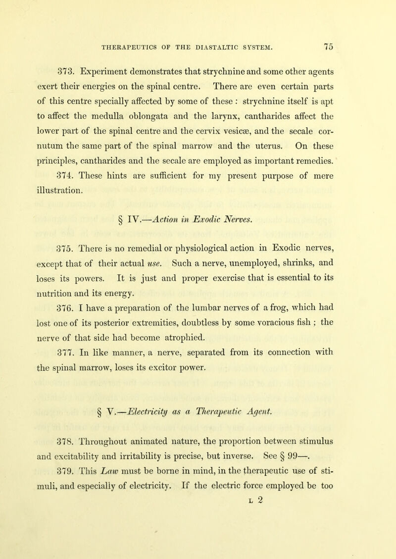 373. Experiment demonstrates that strychnine and some other agents exert their energies on the spinal centre. There are even certain parts of this centre specially affected by some of these : strychnine itself is apt to affect the medulla oblongata and the larynx, cantharides affect the lower part of the spinal centre and the cervix vesicee, and the secale cor- nutum the same part of the spinal marrow and the uterus. On these principles, cantharides and the secale are employed as important remedies. 374. These hints are sufficient for my present purpose of mere illustration. § IV.—Action in Exodic Nerves. 375. There is no remedial or physiological action in Exodic nerves, except that of their actual use. Such a nerve, unemployed, shrinks, and loses its powers. It is just and proper exercise that is essential to its nutrition and its energy. 376. I have a preparation of the lumbar nerves of a frog, which had lost one of its posterior extremities, doubtless by some voracious fish ; the nerve of that side had become atrophied. 377. In like manner, a nerve, separated from its connection with the spinal marrow, loses its excitor power. § V.—Electricity as a Therapeutic Agent. 378. Throughout animated nature, the proportion between stimulus and excitability and irritability is precise, but inverse. See § 99—. 379. This Law must be borne in mind, in the therapeutic use of sti- muli, and especially of electricity. If the electric force employed be too l 2