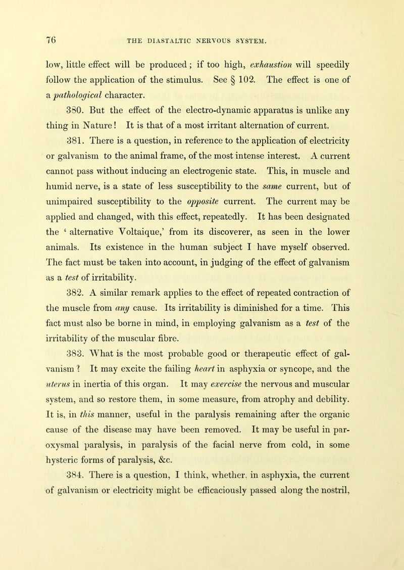 low, little effect will be produced; if too high, exhaustion will speedily follow the application of the stimulus. See § 102. The effect is one of a pathological character. 380. But the effect of the electro-dynamic apparatus is unlike any thing in Nature! It is that of a most irritant alternation of current. 381. There is a question, in reference to the application of electricity or galvanism to the animal frame, of the most intense interest. A current cannot pass without inducing an electrogenic state. This, in muscle and humid nerve, is a state of less susceptibility to the same current, but of unimpaired susceptibility to the opposite current. The current may be applied and changed, with this effect, repeatedly. It has been designated the c alternative Voltaique,’ from its discoverer, as seen in the lower animals. Its existence in the human subject I have myself observed. The fact must be taken into account, in judging of the effect of galvanism as a test of irritability. 382. A similar remark applies to the effect of repeated contraction of the muscle from any cause. Its irritability is diminished for a time. This fact must also be borne in mind, in employing galvanism as a test of the irritability of the muscular fibre. 383. What is the most probable good or therapeutic effect of gal- vanism \ It may excite the failing heart in asphyxia or syncope, and the uterus in inertia of this organ. It may exercise the nervous and muscular system, and so restore them, in some measure, from atrophy and debility. It is, in this manner, useful in the paralysis remaining after the organic cause of the disease may have been removed. It may be useful in par- oxysmal paralysis, in paralysis of the facial nerve from cold, in some hysteric forms of paralysis, &c. 384. There is a question, I think, whether, in asphyxia, the current of galvanism or electricity might be efficaciously passed along the nostril,