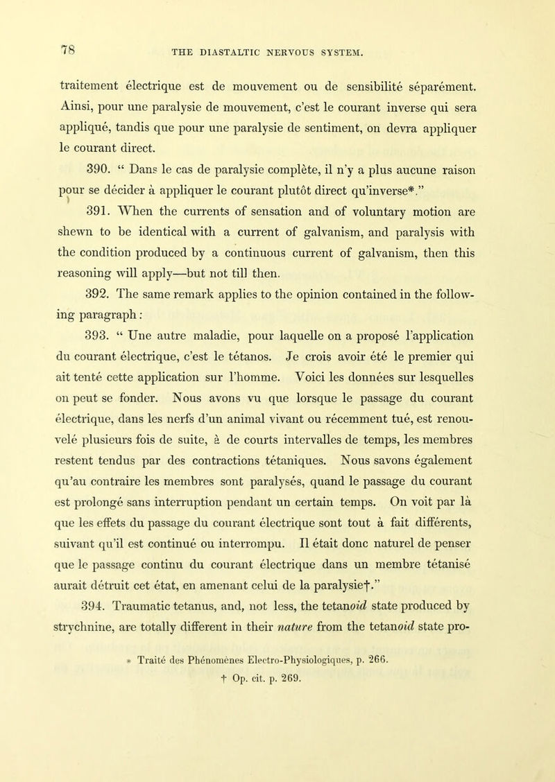 traitement electrique est de mouvement ou de sensibilite separement. Ainsi, pour une paralysie de mouvement, c’est le courant inverse qui sera applique, tandis que pour une paralysie de sentiment, on devra appliquer le courant direct. 390. “ Dans le cas de paralysie complete, il n’y a plus aucune raison pour se decider a appliquer le courant plutot direct qu’in verse*.” 391. When the currents of sensation and of voluntary motion are shewn to be identical with a current of galvanism, and paralysis with the condition produced by a continuous current of galvanism, then this reasoning will apply—but not till then. 392. The same remark applies to the opinion contained in the follow- ing paragraph : 393. “ Une autre maladie, pour laquelle on a propose l’application du courant electrique, c’est le tetanos. Je crois avoir ete le premier qui ait tente cette application sur l’homme. Voici les donnees sur lesquelles on peut se fonder. Nous avons vu que lorsque le passage du courant electrique, dans les nerfs d’un animal vivant ou recemment tue, est renou- vele plusieurs fois de suite, a de courts intervalles de temps, les membres restent tendus par des contractions tetaniques. Nous savons egalement qu’au contraire les membres sont paralyses, quand le passage du courant est prolonge sans interruption pendant un certain temps. On voit par la que les effets du passage du courant electrique sont tout a fait differents, suivant qu’il est continue ou interrompu. II etait done naturel de penser que le passage continu du courant electrique dans un membre tetanise aurait detruit cet etat, en amenant celui de la paralysiej*.” 394. Traumatic tetanus, and, not less, the tetanoid state produced by strychnine, are totally different in their nature from the tetanoid state pro- * Traite des Phenomenes Electro-Physiologiques, p. 266. t Op. cit. p. 269.