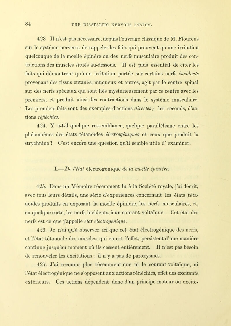 423 II n’est pas necessaire, depuis l’ouvrage cla.ssique de M. Flourens sur le systeme nerveux, de rappeler les faits qui prouvent qu’une irritation quelconque de la moelle epinere ou des nerfs musculaire produit des con- tractions des muscles situes au-dessous. II est plus essential de citer les faits qui demontrent qu’une irritation portee sur certains nerfs incidents provenant des tissus cutanes, muqueux et autres, agit par le centre spinal sur des nerfs speciaux qui sont lies mysterieusement par ce centre avec les premiers, et produit ainsi des contractions dans le systeme musculaire. Les premiers faits sont des exemples d’actions directes; les seconds, d’ac- tions reflecliies. 424. Y a-t-il quelque ressemblance, quelque parallelisme entre les phenomenes des etats tetanoides eleetrogeniques et ceux que produit la strychnine \ C’est encore une question qu’il semble utile d’ examiner. I.—De Vetat electrogenique de la moelle epiniere. 425. Dans un Memoire recemment lu a la Societe royale, j’ai decrit, avec tous leurs details, une serie d’experiences concernant les etats teta- noides produits en exposant la moelle epiniere, les nerfs musculaires, et, en quelque sorte, les nerfs incidents, a un courant voltaique. Cet etat des nerfs est ce que j’appelle etat electrogenique. 426. Je n’ai qu’a observer ici que cet etat electrogenique des nerfs, et l’etat tetanoide des muscles, qui en est l’effet, persistent dune maniere continue jusqu’au moment ou ils cessent entierement. II n’est pas besoin de renouveler les excitations ; il n’y a pas de paroxysmes. 427. J’ai reconnu plus recemment que ni le courant voltaique, ni l’etat electrogenique ne s’opposent aux actions reflecliies, effet des excitants exterieurs. Ces actions dependent done d’un principe moteur ou excito-