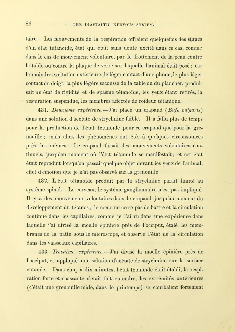 taire. Les mouvements de la respiration offraient quelquefois des signes d’un etat tetanoide, etat qui etait sans doute excite dans ce cas, comme dans le cas de mouvement volontaire, par le frottement de la peau contre la table ou contre la plaque de verre sur laquelle l’animal etait pose; car la moindreexcitationexterieure, le leger contact dime plume,le plus leger contact du doigt, la plus legere secousse de la table ou du plancher, produi- sait un etat de rigidite et de spasme tetanoide, les yeux etant retires, la respiration suspendue, les membres affectes de roideur tetanique. 431. Deuxieme experience.—J’ai place un crapaud (Bufo vulgaris) dans une solution d’acetate de strychnine faible. II a fallu plus de temps pour la production de l’etat tetanoide pour ce crapaud que pour la gre- nouille; mais alors les phenomenes ont etc, a quelques circonstances pres, les memes. Le crapaud faisait des mouvements volontaires con- tinuels, jusqu’au moment ou l’etat tetanoide se manifestait; et cet etat etait reproduit lorsqu’on passait quelque objet devant les yeuxde l’animal, efFet d’emotion que je n’ai pas observe sur la grenouille 432. L’etat tetanoide produit par la strychnine parait limite au systeme spinal. Le cerveau, le systeme ganglionnaire n’est pas implique. II y a des mouvements volontaires dans le crapaud jusqu’au moment du developpement du tetanos; le coeur ne cesse pas de battre et la circulation continue dans les capillaires, comme je l’ai vu dans une experience dans laquelle j’ai divise la moelle epiniere pres de l’occiput, etale les mem- branes de la patte sous le microscope, et observe l’etat de la circulation dans les vaisseaux capillaires. 433. Troisieme experience.—J’ai divise la moelle epiniere pres de l’occiput, et applique une solution d’acetate de strychnine sur la surface cutanee. Dans cinq a dix minutes, l’etat tetanoide etait etabli, la respi- ration forte et coassante s’etait fait entendre, les extremites anterieures (c’etait une grenouille male, dans le printemps) se courbaient fortement