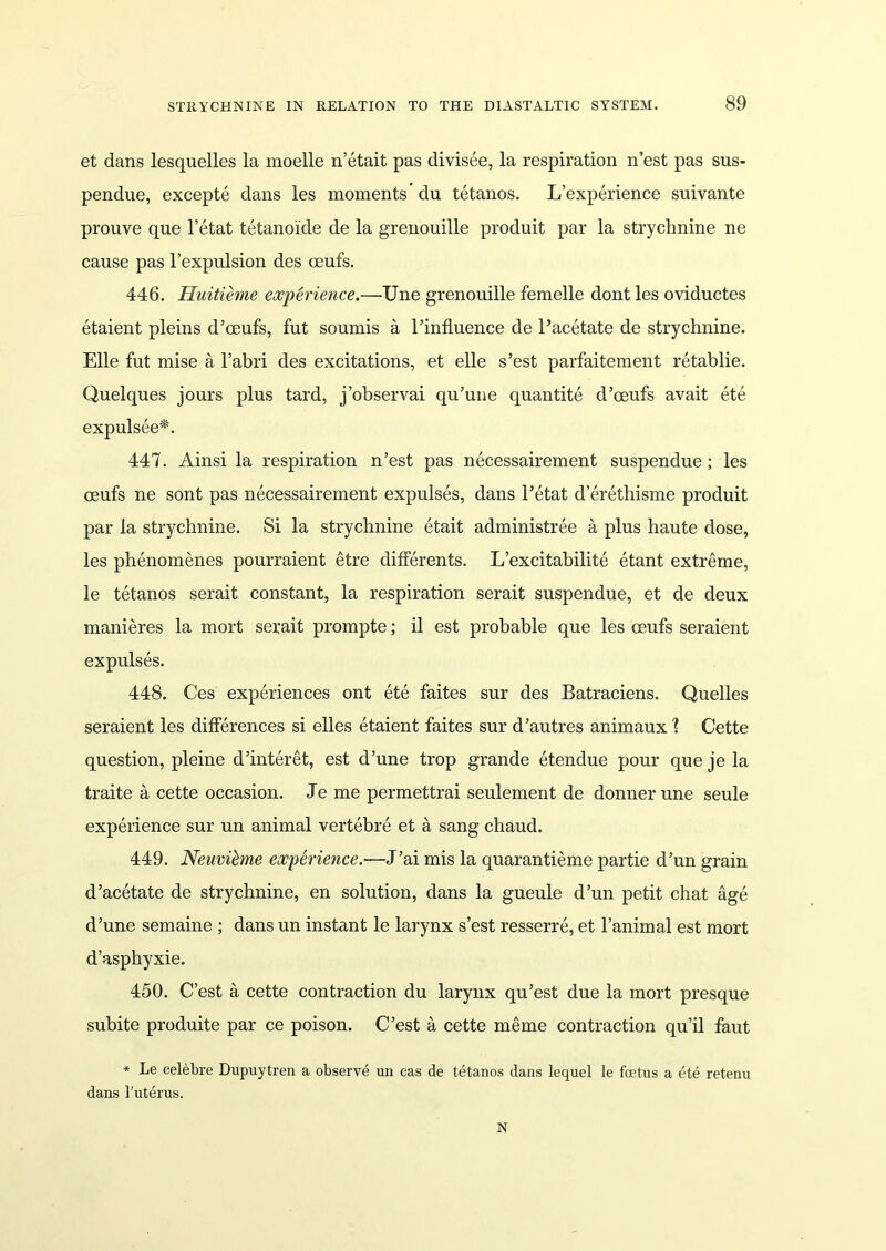 et dans lesquelles la moelle n’etait pas divisee, la respiration n’est pas sus- pendue, excepte dans les moments’du tetanos. L’experience suivante prouve que l’etat tetanoide de la grenouille produit par la strychnine ne cause pas l’expulsion des ceufs. 446. Huitieme experience.—Une grenouille femelle dont les oviductes etaient pleins d’ceufs, fut soumis a 1’influence de Pacetate de strychnine. Elle fut mise a l’abri des excitations, et elle s’est parfaitement retablie. Quelques jours plus tard, j’observai qu’une quantite d’oeufs avait ete expulsee*. 447. Ainsi la respiration n’est pas necessairement suspendue; les oeufs ne sont pas necessairement expulses, dans l’etat d’erethisme produit par la strychnine. Si la strychnine etait administree a plus haute dose, les phenomenes pourraient etre differents. L’excitabilite etant extreme, le tetanos serait constant, la respiration serait suspendue, et de deux manieres la mort serait prompte; il est probable que les oeufs seraient expulses. 448. Ces experiences ont ete faites sur des Batraciens. Quelles seraient les differences si elles etaient faites sur d’autres animaux \ Cette question, pleine d’interet, est d’une trop grande etendue pour que je la traite a cette occasion. Je me permettrai seulement de donnerune seule experience sur un animal vertebre et a sang chaud. 449. Neuvibme experience.—J’ai mis la quarantieme partie d’un grain d’acetate de strychnine, en solution, dans la gueule d’un petit chat age d’une semaine ; dans un instant le larynx s’est resserre, et l’animal est mort d’asphyxie, 450. C’est a cette contraction du larynx qu’est due la mort presque subite produite par ce poison. C’est a cette meme contraction qu’il faut * Le celebre Dupuytren a observe un cas de tetanos dans lequel le foetus a ete retenu dans 1’uterus. N