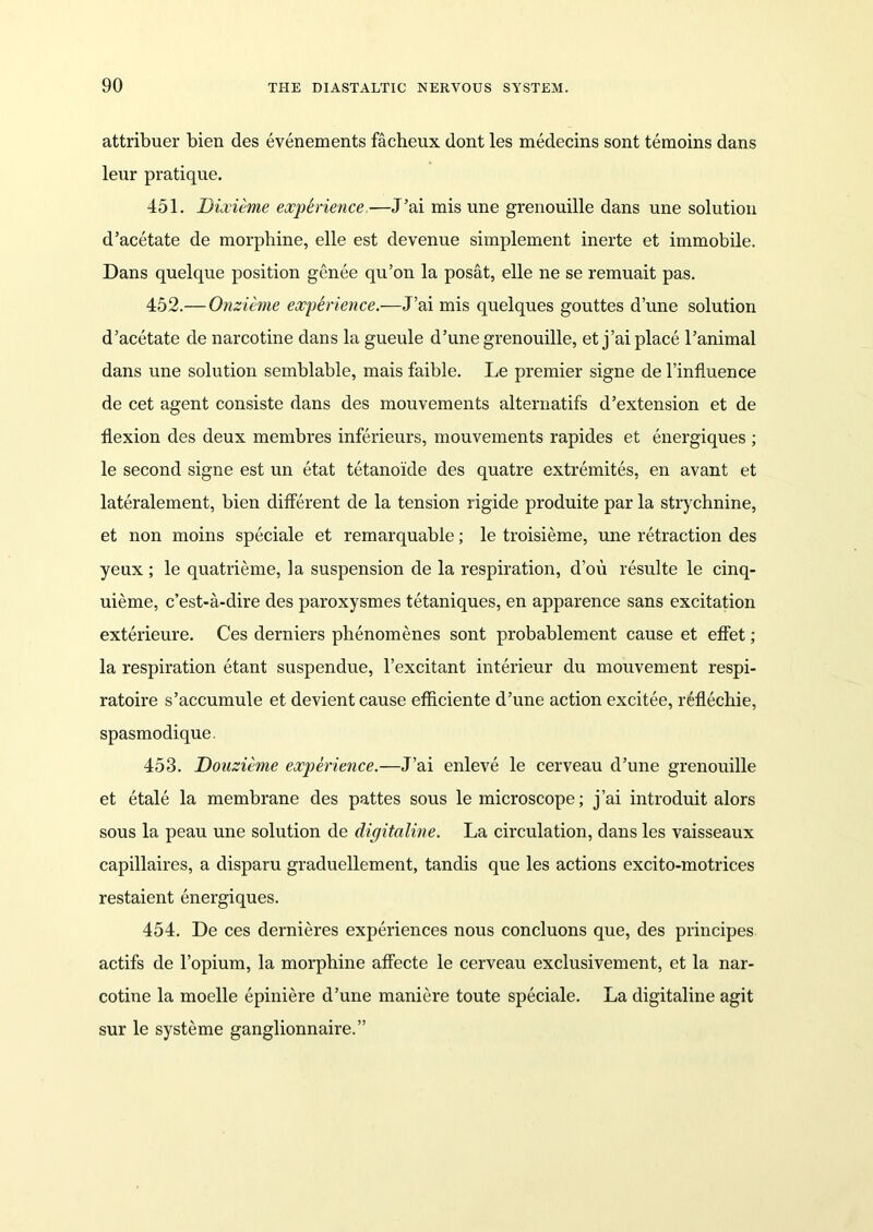 attribuer bien des evenements facheux dont les medecins sont temoins dans leur pratique. 451. Dixieme experience,—J’ai mis une grenouille dans une solution d’acetate de morphine, elle est devenue simplement inerte et immobile. Dans quelque position genee qu’on la posat, elle ne se remuait pas. 452. — Onzieme experience.—J’ai mis quelques gouttes dune solution d’acetate de narcotine dans la gueule d’une grenouille, et j’ai place l’animal dans une solution semblable, mais faible. Le premier signe de l’influence de cet agent consiste dans des mouvements alternatifs d’extension et de flexion des deux membres inferieurs, mouvements rapides et energiques ; le second signe est un etat tetanoide des quatre extremites, en avant et lateralement, bien different de la tension rigide produite par la strychnine, et non moins speciale et remarquable; le troisieme, une retraction des yeux ; le quatrieme, la suspension de la respiration, d’ou resulte le cinq- uieme, c’est-a-clire des paroxysmes tetaniques, en apparence sans excitation exterieure. Ces derniers phenomenes sont probablement cause et effet; la respiration etant suspendue, l’excitant interieur du mouvement respi- ratoire s’accumule et devient cause efficiente d’une action excitee, reflechie, spasmodique. 453. Donzieme experience.—J’ai enleve le cerveau d’une grenouille et etale la membrane des pattes sous le microscope; j’ai introduit alors sous la peau une solution de digitaline. La circulation, dans les vaisseaux capillaires, a disparu graduellement, tandis que les actions excito-motrices restaient energiques. 454. De ces dernieres experiences nous concluons que, des principes actifs de l’opium, la morphine affecte le cerveau exclusivement, et la nar- cotine la moelle epiniere d’une maniere toute speciale. La digitaline agit sur le systeme ganglionnaire.”