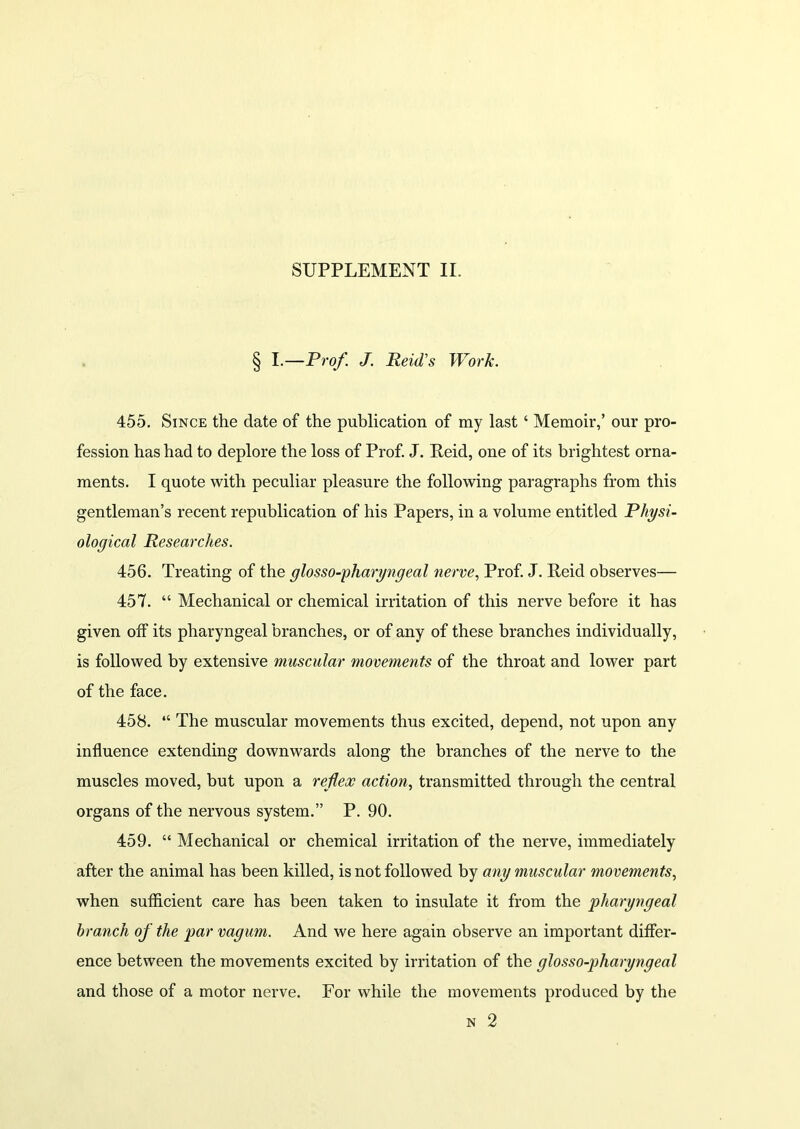 SUPPLEMENT II. § I.—Prof. J. Reid's Work. 455. Since the date of the publication of my last ‘ Memoir,’ our pro- fession has had to deplore the loss of Prof. J. Reid, one of its brightest orna- ments. I quote with peculiar pleasure the following paragraphs from this gentleman’s recent republication of his Papers, in a volume entitled Physi- ological Researches. 456. Treating of the glosso-pharyngeal nerve, Prof. J. Reid observes— 457. “ Mechanical or chemical irritation of this nerve before it has given off its pharyngeal branches, or of any of these branches individually, is followed by extensive muscular movements of the throat and lower part of the face. 458. “ The muscular movements thus excited, depend, not upon any influence extending downwards along the branches of the nerve to the muscles moved, but upon a reflex action, transmitted through the central organs of the nervous system.” P. 90. 459. “ Mechanical or chemical irritation of the nerve, immediately after the animal has been killed, is not followed by any muscular movements, when sufficient care has been taken to insulate it from the pharyngeal branch of the par vagum. And we here again observe an important differ- ence between the movements excited by irritation of the glosso-pharyngeal and those of a motor nerve. For while the movements produced by the n 2