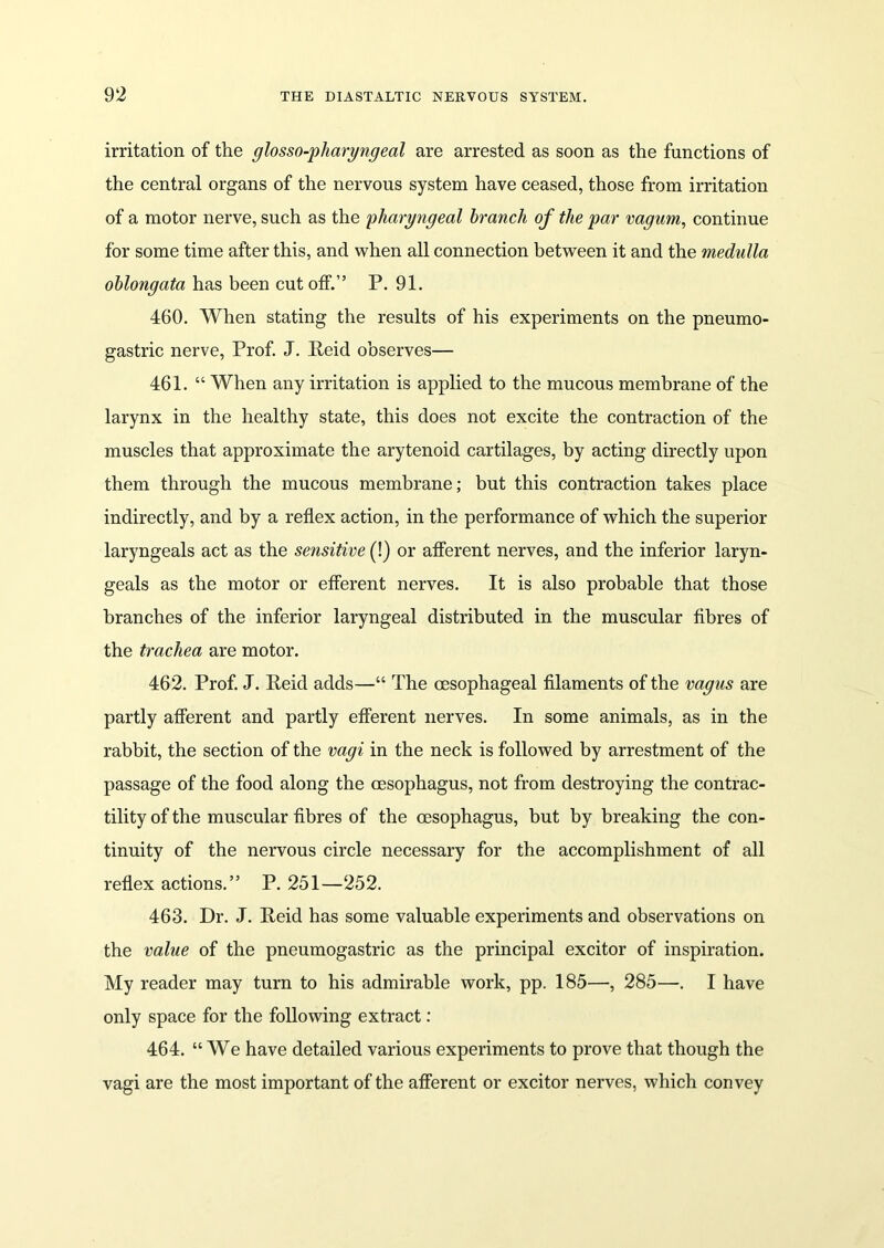 irritation of the glosso-pharyngeal are arrested as soon as the functions of the central organs of the nervous system have ceased, those from irritation of a motor nerve, such as the pharyngeal branch of the par vagum, continue for some time after this, and when all connection between it and the medulla oblongata has been cut off.” P. 91. 460. When stating the results of his experiments on the pneumo- gastric nerve, Prof. J. Reid observes— 461. “ When any irritation is applied to the mucous membrane of the larynx in the healthy state, this does not excite the contraction of the muscles that approximate the arytenoid cartilages, by acting directly upon them through the mucous membrane; but this contraction takes place indirectly, and by a reflex action, in the performance of which the superior laryngeals act as the sensitive (!) or afferent nerves, and the inferior laryn- geals as the motor or efferent nerves. It is also probable that those branches of the inferior laryngeal distributed in the muscular fibres of the trachea are motor. 462. Prof. J. Reid adds—“ The oesophageal filaments of the vagus are partly afferent and partly efferent nerves. In some animals, as in the rabbit, the section of the vagi in the neck is followed by arrestment of the passage of the food along the oesophagus, not from destroying the contrac- tility of the muscular fibres of the oesophagus, but by breaking the con- tinuity of the nervous circle necessary for the accomplishment of all reflex actions.” P. 251—252. 463. Dr. J. Reid has some valuable experiments and observations on the value of the pneumogastric as the principal excitor of inspiration. My reader may turn to his admirable work, pp. 185—•, 285—. I have only space for the following extract: 464. “We have detailed various experiments to prove that though the vagi are the most important of the afferent or excitor nerves, which convey