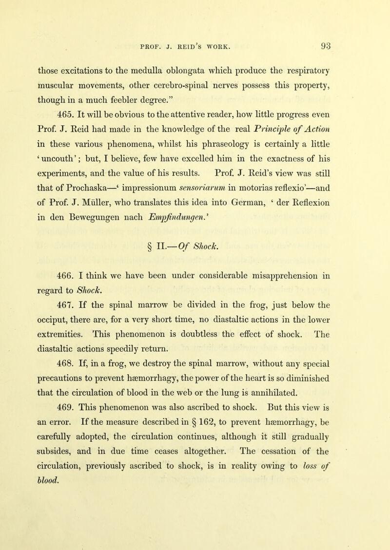 those excitations to the medulla oblongata which produce the respiratory muscular movements, other cerebro-spinal nerves possess this property, though in a much feebler degree.” 465. It will be obvious to the attentive reader, how little progress even Prof. J. Reid had made in the knowledge of the real Principle of Action in these various phenomena, whilst his phraseology is certainly a little ‘ uncouth ’; but, I believe, few have excelled him in the exactness of his experiments, and the value of his results. Prof. J. Reid’s view was still that of Prochaska—‘ impressionum sensoriarum in motorias reflexio’—and of Prof. J. Muller, who translates this idea into German, ‘ der Reflexion in den Bewegungen nach Empfindungen. ’ § II.— Of Shock. 466. I think we have been under considerable misapprehension in regard to Shock. 467. If the spinal marrow be divided in the frog, just below the occiput, there are, for a very short time, no diastaltic actions in the lower extremities. This phenomenon is doubtless the effect of shock. The diastaltic actions speedily return. 468. If, in a frog, we destroy the spinal marrow, without any special precautions to prevent hsemorrhagy, the power of the heart is so diminished that the circulation of blood in the web or the lung is annihilated. 469. This phenomenon was also ascribed to shock. But this view is an error. If the measure described in § 162, to prevent hsemorrhagy, be carefully adopted, the circulation continues, although it still gradually subsides, and in due time ceases altogether. The cessation of the circulation, previously ascribed to shock, is in reality owing to loss of blood.