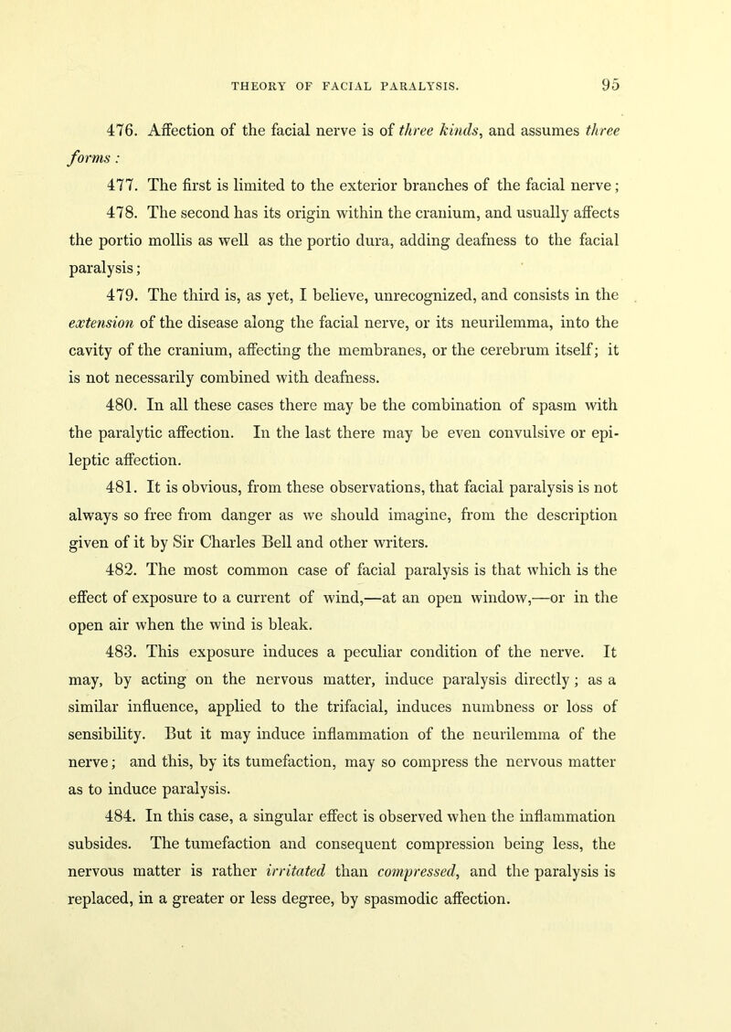 476. Affection of the facial nerve is of three kinds, and assumes three forms : 477. The first is limited to the exterior branches of the facial nerve; 478. The second has its origin within the cranium, and usually affects the portio mollis as well as the portio dura, adding deafness to the facial paralysis; 479. The third is, as yet, I believe, unrecognized, and consists in the extension of the disease along the facial nerve, or its neurilemma, into the cavity of the cranium, affecting the membranes, or the cerebrum itself; it is not necessarily combined with deafness. 480. In all these cases there may be the combination of spasm with the paralytic affection. In the last there may be even convulsive or epi- leptic affection. 481. It is obvious, from these observations, that facial paralysis is not always so free from danger as we should imagine, from the description given of it by Sir Charles Bell and other writers. 482. The most common case of facial paralysis is that which is the effect of exposure to a current of wind,—at an open window,—or in the open air when the wind is bleak. 483. This exposure induces a peculiar condition of the nerve. It may, by acting on the nervous matter, induce paralysis directly; as a similar influence, applied to the trifacial, induces numbness or loss of sensibility. But it may induce inflammation of the neurilemma of the nerve; and this, by its tumefaction, may so compress the nervous matter as to induce paralysis. 484. In this case, a singular effect is observed when the inflammation subsides. The tumefaction and consequent compression being less, the nervous matter is rather irritated than compressed, and the paralysis is replaced, in a greater or less degree, by spasmodic affection.