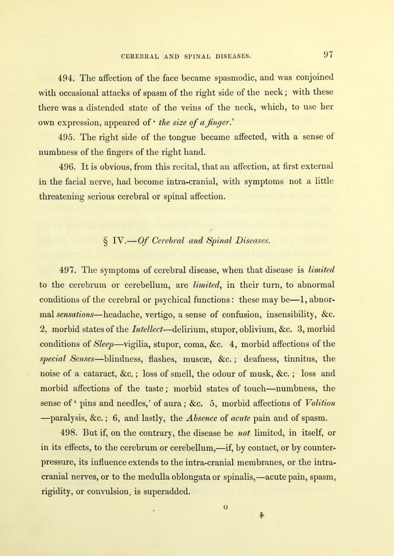 CEREBRAL AND SPINAL DISEASES. 494. The affection of the face became spasmodic, and was conjoined with occasional attacks of spasm of the right side of the neck; with these there was a distended state of the veins of the neck, which, to use her own expression, appeared of ‘ the size of a finger.’ 495. The right side of the tongue became affected, with a sense of numbness of the fingers of the right hand. 496. It is obvious, from this recital, that an affection, at first external in the facial nerve, had become intra-cranial, with symptoms not a little threatening serious cerebral or spinal affection. § IV.—Of Cerebral and Spinal Diseases. 497. The symptoms of cerebral disease, when that disease is limited to the cerebrum or cerebellum, are limited, in their turn, to abnormal conditions of the cerebral or psychical functions: these may be—1, abnor- mal sensations—headache, vertigo, a sense of confusion, insensibility, &c. 2, morbid states of the Intellect—delirium, stupor, oblivium, &c. 3, morbid conditions of Sleep—vigilia, stupor, coma, &c. 4, morbid affections of the special Senses—blindness, flashes, muscrn, &c.; deafness, tinnitus, the noise of a cataract, &c.; loss of smell, the odour of musk, &c.; loss and morbid affections of the taste; morbid states of touch—numbness, the sense of ‘ pins and needles,’ of aura; &c. 5, morbid affections of Volition —paralysis, &c.; 6, and lastly, the Absence of acute pain and of spasm. 498. But if, on the contrary, the disease be not limited, in itself, or in its effects, to the cerebrum or cerebellum,—if, by contact, or by counter- pressure, its influence extends to the intra-cranial membranes, or the intra- cranial nerves, or to the medulla oblongata or spinalis,—acute pain, spasm, rigidity, or convulsion, is superadded. * o