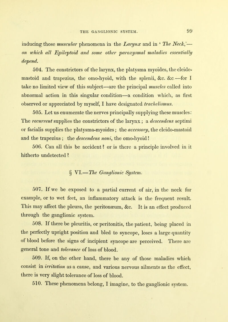 inducing those muscular phenomena in the Larynx and in ‘ The Neck,’— on which all Epileptoid and some other paroxysmal maladies essentially depend. 504. The constrictors of the larynx, the platysma myoides, the cleido- mastoid and trapezius, the omo-hyoid, with the splenii, &c. See —for I take no limited view of this subject—are the principal muscles called into abnormal action in this singular condition—a condition which, as first observed or appreciated by myself, I have designated trachelismus. 505. Let us enumerate the nerves principally supplying these muscles: The recurrent supplies the constrictors of the larynx ; a descendens septimi or facialis supplies the platysma-myoides; the accessory, the cleido-mastoid and the trapezius ; the descendens noni, the omo-hyoid! 506. Can all this be accident! or is there a principle involved in it hitherto undetected! § VI.—The Ganglionic System. 507. If we be exposed to a partial current of air, in the neck for example, or to wet feet, an inflammatory attack is the frequent result. This may affect the pleura, the peritonaeum, &c. It is an effect produced through the ganglionic system. 508. If there be pleuritis, or peritonitis, the patient, being placed in the perfectly upright position and bled to syncope, loses a large quantity of blood before the signs of incipient syncope are perceived. There are general tone and tolerance of loss of blood. 509. If, on the other hand, there be any of those maladies which consist in irritation as a cause, and various nervous ailments as the effect, there is very slight tolerance of loss of blood. 510. These phenomena belong, I imagine, to the ganglionic system.