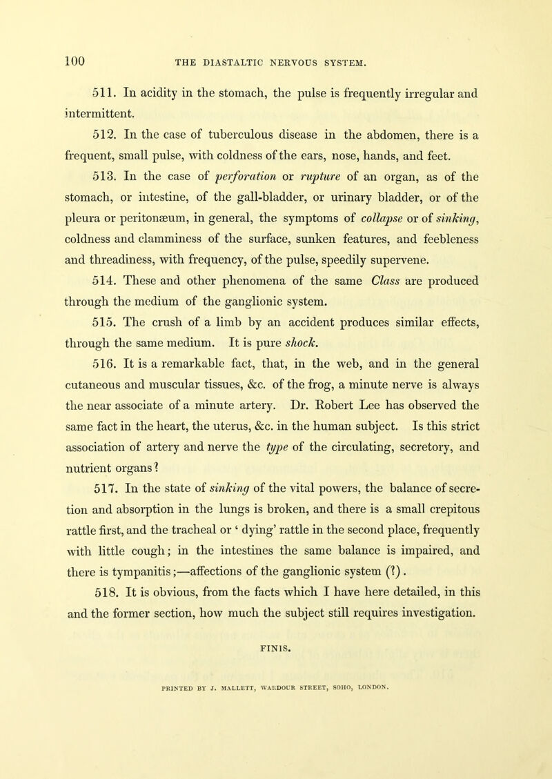 511. In acidity in the stomach, the pulse is frequently irregular and intermittent. 512. In the case of tuberculous disease in the abdomen, there is a frequent, small pulse, with coldness of the ears, nose, hands, and feet. 513. In the case of 'perforation or rupture of an organ, as of the stomach, or intestine, of the gall-bladder, or urinary bladder, or of the pleura or peritonseum, in general, the symptoms of collapse or of sinking, coldness and clamminess of the surface, sunken features, and feebleness and threadiness, with frequency, of the pulse, speedily supervene. 514. These and other phenomena of the same Class are produced through the medium of the ganglionic system. 515. The crush of a limb by an accident produces similar effects, through the same medium. It is pure shock. 516. It is a remarkable fact, that, in the web, and in the general cutaneous and muscular tissues, &c. of the frog, a minute nerve is always the near associate of a minute artery. Dr. Dobert Lee has observed the same fact in the heart, the uterus, &c. in the human subject. Is this strict association of artery and nerve the type of the circulating, secretory, and nutrient organs'? 517. In the state of sinking of the vital powers, the balance of secre- tion and absorption in the lungs is broken, and there is a small crepitous rattle first, and the tracheal or ‘ dying’ rattle in the second place, frequently with little cough; in the intestines the same balance is impaired, and there is tympanitis;—affections of the ganglionic system (?) . 518. It is obvious, from the facts which I have here detailed, in this and the former section, how much the subject still requires investigation. FINIS. PRINTED BY J. MALLETT, WARDOUR STREET, SOHO, LONDON.