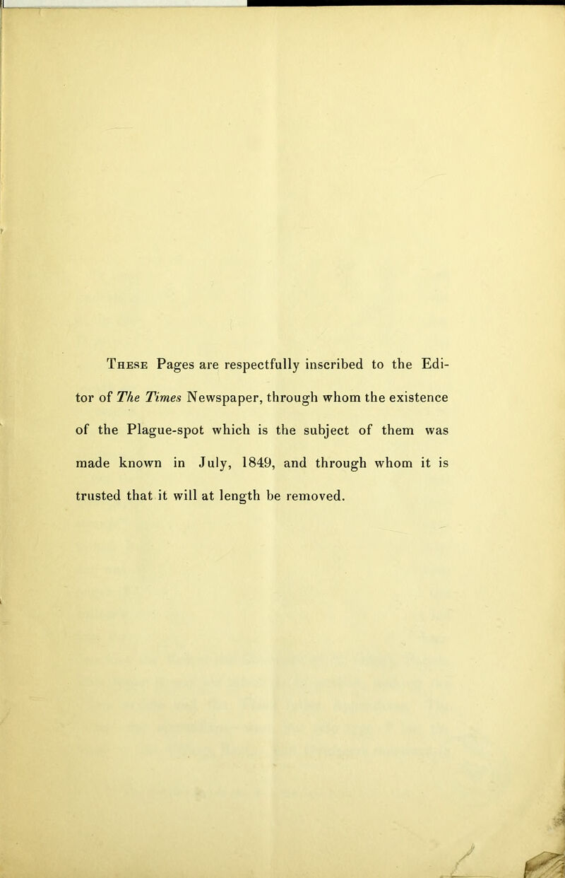 These Pages are respectfully inscribed to the Edi- tor of The Times Newspaper, through whom the existence of the Plague-spot which is the subject of them was made known in July, 1849, and through whom it is trusted that it will at length be removed.