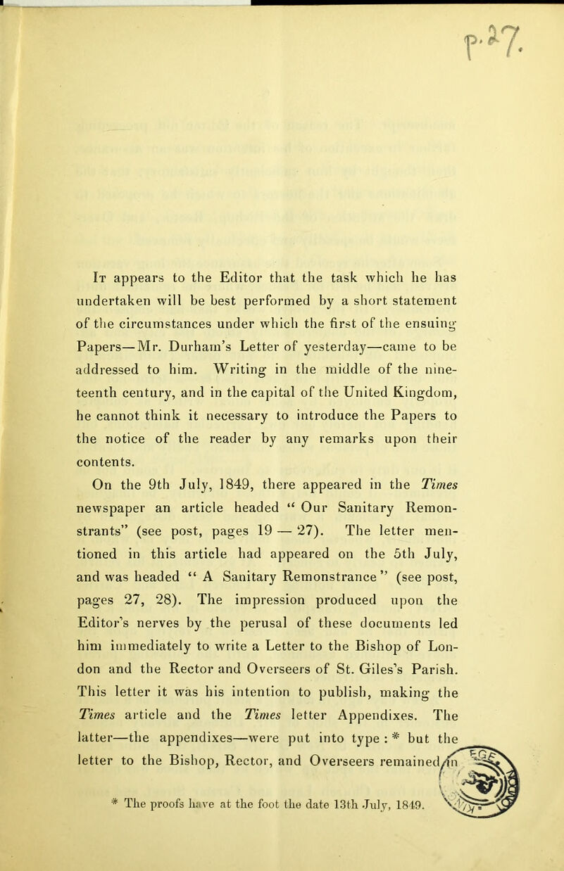 r>7. It appears to the Editor that the task which he has undertaken will be best performed by a short statement of the circumstances under which the first of the ensuing Papers—Mr. Durham’s Letter of yesterday—came to be addressed to him. Writing in the middle of the nine- teenth century, and in the capital of the United Kingdom, he cannot think it necessary to introduce the Papers to the notice of the reader by any remarks upon their contents. On the 9th July, 1849, there appeared in the Times newspaper an article headed “ Our Sanitary Remon- strants” (see post, pages 19 — 27). The letter men- tioned in this article had appeared on the 5th July, and was headed “ A Sanitary Remonstrance ” (see post, pages 27, 28). The impression produced upon the Editor’s nerves by the perusal of these documents led him immediately to write a Letter to the Bishop of Lon- don and the Rector and Overseers of St. Giles’s Parish. This letter it was his intention to publish, making the Times article and the Times letter Appendixes. The latter—the appendixes—were put into type : * bu letter to the Bishop, Rector, and Overseers remain * The proofs have at the foot the date 13th July, 1849. t the