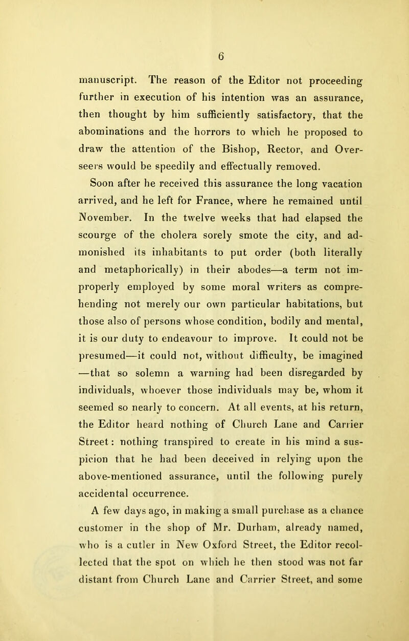 manuscript. The reason of the Editor not proceeding further in execution of his intention was an assurance, then thought by him sufficiently satisfactory, that the abominations and the horrors to which he proposed to draw the attention of the Bishop, Rector, and Over- seers would be speedily and effectually removed. Soon after he received this assurance the long vacation arrived, and he left for France, where he remained until November. In the twelve weeks that had elapsed the scourge of the cholera sorely smote the city, and ad- monished its inhabitants to put order (both literally and metaphorically) in their abodes—a term not im- properly employed by some moral writers as compre- hending not merely our own particular habitations, but those also of persons whose condition, bodily and mental, it is our duty to endeavour to improve. It could not be presumed—it could not, without difficulty, be imagined —that so solemn a warning had been disregarded by individuals, whoever those individuals may be, whom it seemed so nearly to concern. At all events, at his return, the Editor heard nothing of Church Lane and Carrier Street: nothing transpired to create in his mind a sus- picion that he had been deceived in relying upon the above-mentioned assurance, until the following purely accidental occurrence. A few days ago, in making a small purchase as a chance customer in the shop of Mr. Durham, already named, who is a cutler in New Oxford Street, the Editor recol- lected that the spot on which he then stood was not far distant from Church Lane and Carrier Street, and some