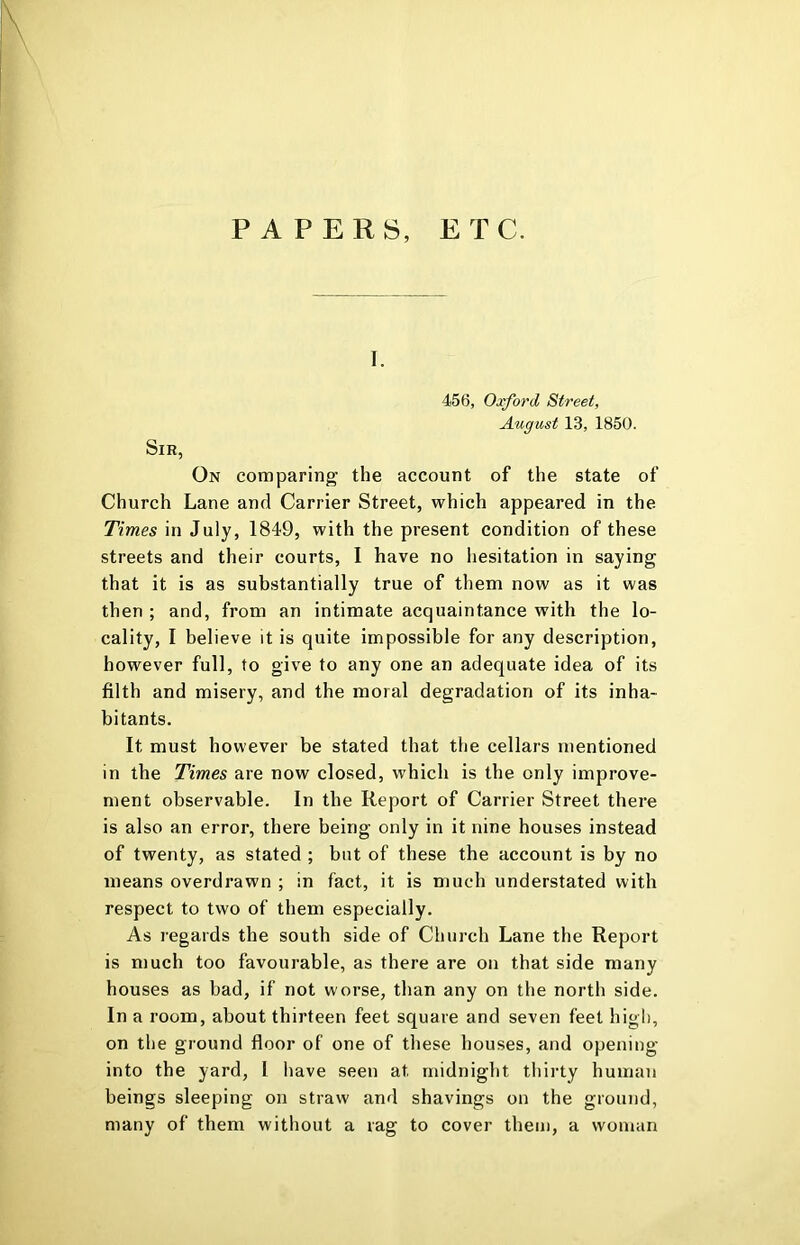 PAPERS, ETC. I. 456, Oxford Street, August 13, 1850. Sir, On comparing’ the account of the state of Church Lane and Carrier Street, which appeared in the Times in July, 1849, with the present condition of these streets and their courts, I have no liesitation in saying that it is as substantially true of them now as it was then ; and, from an intimate acquaintance with the lo- cality, I believe it is quite impossible for any description, however full, to give to any one an adequate idea of its filth and misery, and the moral degradation of its inha- bitants. It must however be stated that the cellars mentioned in the Times are now closed, which is the only improve- ment observable. In the Report of Carrier Street there is also an error, there being only in it nine houses instead of twenty, as stated ; but of these the account is by no means overdrawn ; in fact, it is much understated with respect to two of them especially. As regards the south side of Church Lane the Report is much too favourable, as there are on that side many houses as bad, if not worse, than any on the north side. In a room, about thirteen feet square and seven feet high, on the ground floor of one of these houses, and opening into the yard, I have seen at midnight thirty human beings sleeping on straw and shavings on the ground, many of them without a rag to cover them, a woman