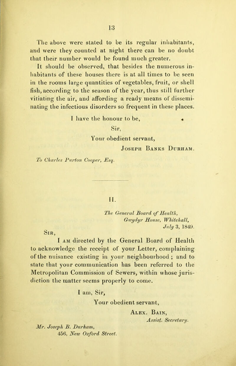 The above were stated to be its regular inhabitants, and were they counted at night there can be no doubt that their number would be found much greater. It should be observed, that besides the numerous in- habitants of these houses there is at all times to be seen in the rooms large quantities of vegetables, fruit, or shell fish, according to the season of the year, thus still further vitiating the air, and affording a ready means of dissemi- nating the infectious disorders so frequent in these places. I have the honour to be, « Sir, Your obedient servant, Joseph Banks Durham. To Charles Purton Cooper, Esq. II. The General Board of Health, Gwydyr House, Whitehall, July 3, 1849. Sir, I AM directed by the General Board of Health to acknowledge the receipt of your Letter, complaining of the nuisance existing in your neighbourhood ; and to state that your communication has been referred to the Metropolitan Commission of Sewers, within whose juris- diction the matter seems properly to come. I am, Sir, Your obedient servant, Alex. Bain, Assist. Secretary. Mr. Joseph B. Durham, 456, New Oxford Street.