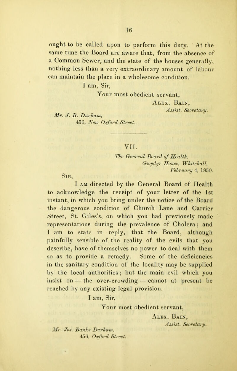 ought to be called upon to perform this duty. At the same time the Board are aware that, from the absence of a Common Sewer, and the state of the houses generally, nothing less than a very extraoi’dinary amount of labour can maintain the place in a wholesome condition. I am, Sir, Your most obedient servant, Alex. Bain, Assist. Secretary. Mr. J. JB. Durham, 456, Ne%o Oxford Street. VII. The General Board of Health, Ghoydyr House, Whitehall, February 4, 1850. Sir, I AM directed by the General Board of Health to acknowledge the receipt of your letter of the 1st instant, in which you bring under the notice of the Board the dangerous condition of Church Lane and Carrier Street, St. Giles’s, on which you had previously made representations during the prevalence of Cholera; and I am to state in reply, that the Board, although painfully sensible of the reality of the evils that you describe, have of themselves no power to deal with them so as to provide a remedy. Some of the deficiencies in the sanitary condition of the locality may be supplied by the local authorities; but the main evil which you insist on — the over-crowding — cannot at present be reached by any existing legal provision. I am. Sir, Your most obedient servant, Alex. Bain, Assist. Secretary. Mr. Jos. Banks Durham,