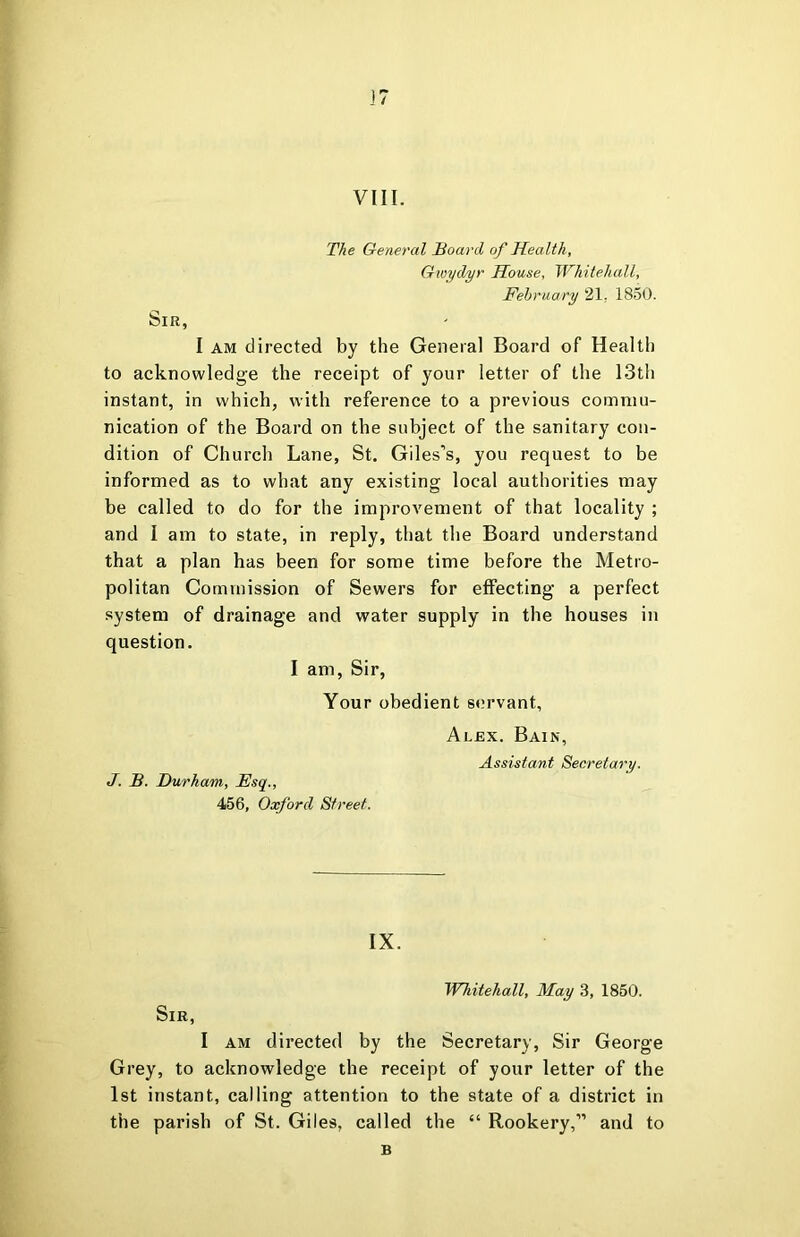 VIII. The General Board of Health, Gioydyr House, Whitehall, February 21, 1850. Sir, I AM directed by the General Board of Health to acknowledge the receipt of your letter of the 13th instant, in which, with reference to a previous commu- nication of the Board on the subject of the sanitary con- dition of Church Lane, St. Giles’s, you request to be informed as to what any existing local authorities may be called to do for the improvement of that locality ; and I am to state, in reply, that the Board understand that a plan has been for some time before the Metro- politan Commission of Sewers for eflfecting a perfect system of drainage and water supply in the houses in question. I am. Sir, Your obedient servant, Alex. Bain, Assistant Secretary. J. B. Durham, Esq., 456, Oxford Street. IX. Whitehall, May 3, 1850. Sir, I AM directed by the Secretary, Sir George Grey, to acknowledge the receipt of your letter of the 1st instant, calling attention to the state of a district in the parish of St. Giles, called the “ Rookery,” and to B