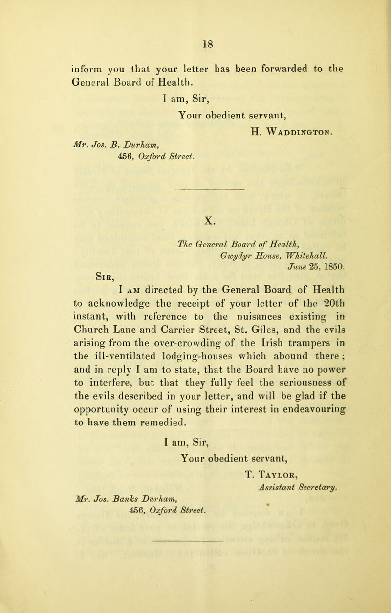 inform you that your letter has been forwarded to the General Board of Health. I am, Sir, Your obedient servant, Mr. Jos. B. Durham, 456, Oxford Street. H. Waddington. X. The General Board of Health, Gwydyr House, Whitehall, June 25, 1850. Sir, I AM directed by the General Board of Health to acknowledge the receipt of your letter of the 20th instant, with reference to the nuisances existing in Church Lane and Carrier Street, St. Giles, and the evils arising from the over-crowding of the Irish trampers in the ill-ventilated lodging-houses which abound there; and in reply I am to state, that the Board have no power to interfere, but that they fully feel the seriousness of the evils described in your letter, and will be glad if the opportunity occur of using their interest in endeavouring to have them remedied. I am, Sir, Your obedient servant. Mr. Jos. Banks Durham, 456, Oxford Street. T. Taylor, Assistant Secretary.
